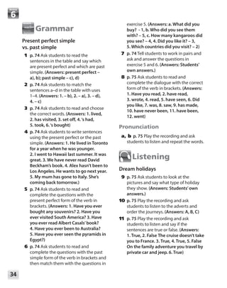 34
Module
Grammar
Present perfect simple
vs. past simple
	1	p. 74 Ask students to read the
sentences in the table and say which
are present perfect and which are past
simple. (Answers: present perfect –
a), b); past simple – c), d)
	2	p. 74 Ask students to match the
sentences a–d in the table with uses
1–4. (Answers: 1. – b), 2. – a), 3. – d),
4. – c)
	3	p. 74 Ask students to read and choose
the correct words. (Answers: 1. lived,
2. has visited, 3. set off, 4.‘s had,
5. took, 6.‘s bought)
	4	p. 74 Ask students to write sentences
using the present perfect or the past
simple. (Answers: 1. He lived in Toronto
for a year when he was younger.
2. I went to Hawaii last summer. It was
great. 3. We have never read David
Beckham’s book. 4. Alex hasn’t been to
Los Angeles. He wants to go next year.
5. My mum has gone to Italy. She’s
coming back tomorrow.)
	5	p. 74 Ask students to read and
complete the questions with the
present perfect form of the verb in
brackets. (Answers: 1. Have you ever
bought any souvenirs? 2. Have you
ever visited South America? 3. Have
you ever read Albert Casals’book?
4. Have you ever been to Australia?
5. Have you ever seen the pyramids in
Egypt?)
	6	p. 74 Ask students to read and
complete the questions with the past
simple form of the verb in brackets and
then match them with the questions in
exercise 5. (Answers: a. What did you
buy? - 1, b. Who did you see them
with? – 5, c. How many kangaroos did
you see? – 4, 4. Did you like it? – 3,
5. Which countries did you visit? – 2)
	7	p. 74 Tell students to work in pairs and
ask and answer the questions in
exercise 5 and 6. (Answers: Students’
own answers.)
	8	p. 75 Ask students to read and
complete the dialogue with the correct
form of the verb in brackets. (Answers:
1. Have you read, 2. have read,
3. wrote, 4. read, 5. have seen, 6. Did
you like, 7. was, 8. saw, 9. has made,
10. have never been, 11. have been,
12. went)
Pronunciation
	a, b	 p. 75 Play the recording and ask
students to listen and repeat the words.
Listening
Dream holidays
	9	p. 75 Ask students to look at the
pictures and say what type of holiday
they show. (Answers: Students’own
answers.)
	10	 p. 75 Play the recording and ask
students to listen to the adverts and
order the journeys. (Answers: A, B, C)
	11	 p. 75 Play the recording and ask
students to listen and say if the
sentences are true or false. (Answers:
1. True, 2. False The cruise doesn’t take
you to France. 3. True, 4. True, 5. False
On the family adventure you travel by
private car and jeep. 6. True)
 