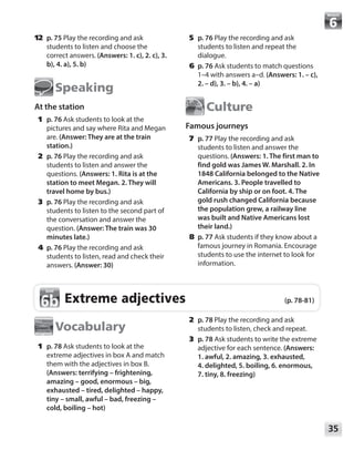 35
Module
	12	 p. 75 Play the recording and ask
students to listen and choose the
correct answers. (Answers: 1. c), 2. c), 3.
b), 4. a), 5. b)
Speaking
At the station
	1	p. 76 Ask students to look at the
pictures and say where Rita and Megan
are. (Answer: They are at the train
station.)
	2	p. 76 Play the recording and ask
students to listen and answer the
questions. (Answers: 1. Rita is at the
station to meet Megan. 2. They will
travel home by bus.)
	3	p. 76 Play the recording and ask
students to listen to the second part of
the conversation and answer the
question. (Answer: The train was 30
minutes late.)
	4	p. 76 Play the recording and ask
students to listen, read and check their
answers. (Answer: 30)
	5	p. 76 Play the recording and ask
students to listen and repeat the
dialogue.
	6	p. 76 Ask students to match questions
1–4 with answers a–d. (Answers: 1. – c),
2. – d), 3. – b), 4. – a)
Culture
Famous journeys
	7	p. 77 Play the recording and ask
students to listen and answer the
questions. (Answers: 1. The first man to
find gold was James W. Marshall. 2. In
1848 California belonged to the Native
Americans. 3. People travelled to
California by ship or on foot. 4. The
gold rush changed California because
the population grew, a railway line
was built and Native Americans lost
their land.)
	8	p. 77 Ask students if they know about a
famous journey in Romania. Encourage
students to use the internet to look for
information.
Vocabulary
	1	p. 78 Ask students to look at the
extreme adjectives in box A and match
them with the adjectives in box B.
(Answers: terrifying – frightening,
amazing – good, enormous – big,
exhausted – tired, delighted – happy,
tiny – small, awful – bad, freezing –
cold, boiling – hot)
	2	p. 78 Play the recording and ask
students to listen, check and repeat.
	3	p. 78 Ask students to write the extreme
adjective for each sentence. (Answers:
1. awful, 2. amazing, 3. exhausted,
4. delighted, 5. boiling, 6. enormous,
7. tiny, 8. freezing)
Extreme adjectives (p. 78-81)
6b
6b
 