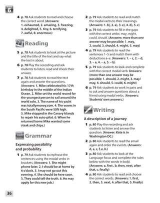 36
Module
	2	p. 79 Ask students to read and match
the modal verbs to their meanings.
(Answers: 1. b), 2. a), 3. e), 4. d), 5. c)
	3	p. 79 Ask students to fill in the gaps
with the correct verbs: may, might,
could, should. (Answers: more than one
answer may be possible: 1. may,
2. could, 3. should, 4. might, 5. may)
	4	p. 79 Ask students to read the
sentences 1–5 and match them with
deductions a–e. (Answers: 1. – c, 2. – d,
3. – e, 4. – a, 5. – b)
	5	p. 79 Ask students to look and complete
with the correct modal verb. Answers:
(more than one answer may be
possible: 1. should, 2. might, 3. may/
may, 4. should, 5. could, 6. might)
	6	p. 79 Ask students to work in pairs and
to ask and answer questions about a
friend using modal verbs. (Answers:
Students’own answers.)
Writing
A description of a journey
	1	p. 80 Play the recording and ask
students to listen and answer the
question. (Answer: Kate is in
Washington DC.)
	2	p. 80 Ask students to read the email
again and order the events. (Answers:
d, a, c, f, e, b.)
	3	p. 80 Ask students to look at the
Language focus and complete the rules
below with the words in bold.
(Answers: a. first , b. then, next, after
that, c. finally)
	4	p. 80 Ask students to read and choose
the correct words. (Answers: 1. first,
2. then, 3. next, 4. after that, 5. finally)
	4	p. 78 Ask students to read and choose
the correct word. (Answers:
1. exhausted, 2. amazing, 3. freezing,
4. delighted, 5. tiny, 6. terrifying,
7. awful, 8. enormous)
Reading
	5	p. 78 Ask students to look at the picture
and the title of the text and say what
the text is about.
	6	p. 78 Play the recording and ask
students to listen, read and check their
answer.
	7	p. 78 Ask students to read the text
again and answer the questions.
(Answers: 1. Mike celebrated his 17th
birthday in the middle of the Indian
Ocean. 2. Mike set the world record for
the youngest person to sail around the
world solo. 3. The name of his yacht
was totallymoney.com. 4. The waves in
the South Pacific were 50ft high.
5. Mike stopped in the Canary Islands
to repair his auto-pilot. 6. When he
returned home Mike wanted some
steak and chips.)
Grammar
Expressing possibility
and probability
	1	p. 79 Ask students to rephrase the
sentences using the modal verbs in
brackets. (Answers: 1. She might
phone later. 2. I should be at home by
6 o’clock. 3. I may not go out this
evening. 4. She should be here soon.
5. They could tell the truth. 6. He may
apply for this new job.)
 
