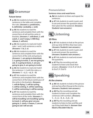 39
Module
Grammar
Future tense
	1	p. 86 Ask students to look at the
sentences in the table and complete
the rules. (Answers: a. predictions,
b. definitely / probably, c. verb)
	2	p. 86 Ask students to read the
sentences and complete them with the
correct form of will and the verbs in
brackets. (Answers: 1. will direct, 2. will
watch, 3. won’t enjoy, 4. Will they
release, 5. will win)
	3	p. 86 Ask students to read and match
rules 1 and 2 with sentences a and b.
(Answers: 1. b), 2. a)
	4	p. 86 Ask students to read the
sentences and complete them with the
correct form of the verb and going to.
(Answers: 1. am going to download,
2. is going to travel, 3. are not going to
ask, 4. is going to leave, 5. are you
going to give, 6. am going to invite)
	5	p. 86 Ask students to read and match
the sentences 1–3 with the rules a–c.
(Answers: 1. – c), 2. – a), 3. – b)
	6	p. 87 Ask students to read the
sentences and complete them with the
correct form of the future continuous of
the verbs in the brackets. (Answers:
1. will de flying, 2. will be cycling,
3. will be visiting, 4. will be watching,
5. will be swimming, 6. will be seeing)
	7	p. 87 Ask students to read the
sentences and complete them with the
correct form of the verbs. (Answers: 1.
will be travelling/ am travelling/ going
to travel, 2. will you give/ are you
going to, 3. starts, 4. leaves, 5. are we
going to eat/ will we eat)
Pronunciation
Sentence stress and weak forms
	a, b Ask students to listen and repeat the
sentences.
	8	p. 87 Ask students to work in pairs and
to ask and answer the questions about
their plans for the weekend. (Answers:
Students’own answers.)
Listening
3D films
	9	p. 87 Ask students to look at the picture
and say what 3D films they have seen.
(Answers: Students’own answers.)
	10	 p. 87 Ask students to work in pairs and
to ask and answer the questions.
(Answers: Students’own answers.)
	11	 p. 87 Ask students to read and answer
the questions.
	12	 p. 87 Play the recording and ask
students to listen and check their
answers. (Answers: 1. F, 2. T, 3. T, 4. F,
5. F, 6. T, 7. T, 8. T)
Speaking
At the cinema
	1	p. 88 Ask students to look at the picture
andsayhowoftentheygotothecinema.
(Answers: Students’own answers.)
	2	p. 88 Play the recording and ask
students to listen and complete the
sentences with numbers. (Answers: 	
1. – 3 , 2. – 9 , 3. – 5, 4. – 3)
	3	p. 88 Play the recording and ask
students to listen to Dan and Rita and
say if they both liked it. (Answer: Dan
liked it, Rita didn’t like it.)
 