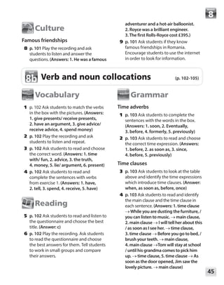 45
Module
Culture
Famous friendships
	8	p. 101 Play the recording and ask
students to listen and answer the
questions. (Answers: 1. He was a famous
adventurer and a hot-air balloonist.
2. Royce was a brilliant engineer.
3.The first Rolls-Royce cost £395.)
	9	p. 101 Ask students if they know
famous friendships in Romania.
Encourage students to use the internet
in order to look for information.
Verb and noun collocations (p. 102-105)
8b
8b
Vocabulary
	1	p. 102 Ask students to match the verbs
in the box with the pictures. (Answers:
1. give presents/ receive presents,
2. have an argument, 3. give advice/
receive advice, 4. spend money)
	2	p. 102 Play the recording and ask
students to listen and repeat.
	3	p. 102 Ask students to read and choose
the correct word. (Answers: 1. time
with/ fun, 2. advice, 3. the truth,
4. money, 5. lie/ argument, 6. present)
	4	p. 102 Ask students to read and
complete the sentences with verbs
from exercise 1. (Answers: 1. have,
2. tell, 3. spend, 4. receive, 5. have)
Reading
	5	p. 102 Ask students to read and listen to
the questionnaire and choose the best
title. (Answer: c)
	6	p. 102 Play the recording. Ask students
to read the questionnaire and choose
the best answers for them. Tell students
to work in small groups and compare
their answers.
Grammar
Time adverbs
	1	p. 103 Ask students to complete the
sentences with the words in the box.
(Answers: 1. soon, 2. Eventually,
3. before, 4. formerly, 5. previously)
	2	p. 103 Ask students to read and choose
the correct time expression. (Answers:
1. before, 2. as soon as, 3. since,
4. before, 5. previously)
Time clauses
	3	p. 103 Ask students to look at the table
above and identify the time expressions
which introduce time clauses. (Answer:
when, as soon as, before, once)
	4	p. 103 Ask students to read and identify
the main clause and the time clause in
each sentence. (Answers: 1. time clause
→While you are dusting the furniture, /
you can listen to music. → main clause,
2. main clause → I will tell her about this
/ as soon as I see her. → time clause,
3. time clause → Before you go to bed, /
brush your teeth. → main clause,
4. main clause →Tom will stay at school
/ until his grandma comes to pick him
up. → time clause, 5. time clause → As
soon as the door opened, Jim saw the
lovely picture. → main clause)
 