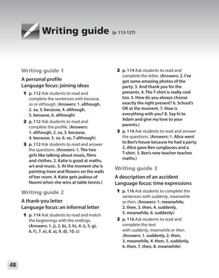 48
Module
Writing guide (p. 112-127)
Writing guide 1
A personal profile
Language focus: joining ideas
	1	p. 112 Ask students to read and
complete the sentences with because,
so or although. (Answers: 1. although,
2. so, 3. because, 4. although,
5. because, 6. although)
	2	p. 112 Ask students to read and
complete the profile. (Answers:
1. although, 2. so, 3. because,
4. because, 5. so, 6. so, 7.although)
	3	p. 112 Ask students to read and answer
the questions. (Answers: 1. The two
girls like talking about music, films
and clothes. 2. Katie is good at maths,
art and music. 3. At the moment she is
painting trees and flowers on the walls
of her room. 4. Katie gets jealous of
Naomi when she wins at table tennis.)
Writing guide 2
A thank-you letter
Language focus: an informal letter
	1	p. 114 Ask students to read and match
the beginnings with the endings.
(Answers: 1. j), 2. b), 3. h), 4. i), 5. g),
6. f), 7. e), 8. a), 9. d), 10. c)
	2	p. 114 Ask students to read and
complete the letter. (Answers: 2. I’ve
got some amazing photos of the
party. 3. And thank you for the
presents. 4. The T-shirt is really cool
too. 5. How do you always choose
exactly the right present? 6. School’s
OK at the moment. 7. How is
everything with you? 8. Say hi to
Adam and give my love to your
parents.)
	3	p. 114 Ask students to read and answer
the questions. (Answers: 1. Alice went
to Ben’s house because he had a party.
2. Alice gave Ben sunglasses and a
T-shirt. 3. Ben’s new teacher teaches
maths.)
Writing guide 3
A description of an accident
Language focus: time expressions
	1	p. 116 Ask students to complete the
sentences with suddenly, meanwhile
or then. (Answers: 1. meanwhile,
2. then, 3. then, 4. suddenly,
5. meanwhile, 6. suddenly)
	2	p. 116 Ask students to read and
complete the text
with suddenly, meanwhile or then.
(Answers: 1. suddenly, 2. then,
3. meanwhile, 4. then, 5. suddenly,
6. then, 7. then, 8. meanwhile)
 