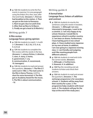 50
	3	p. 122 Ask students to write the five
events in exercise 2 in one paragraph
using the linkers first, then, next, after
that and finally. (Answers: 1. First we
had breakfast at the station. 2. Then
we got on the train to Penzance.
3. Next we got a bus to Land’s End.
4. After that we flew to St Mary’s.
5. Finally we got a boat to St Martin’s.)
Writing guide 7
A film review
Language focus: giving opinion
	1	p. 124 Ask students to match 1–6 with
a–f. (Answers: 1. d), 2. b), 3. f), 4. e),
5. c), 6. a)
	2	p. 124 Ask students to complete the
film review with the words in the box.
(Answers: 1. science-fiction, 2. director,
3. stars, 4. story, 5. home,
6. government, 7. cry,
8. communication, 9. recommend,
10. teenagers)
	3	p. 124 Ask students to read and answer
the questions. (Answers: 1. The film E.T.
came out in 1982. 2. The main actor in
the film is Henry Thomas. 3. E.T. is
short for extra-terrestrial. 4. The film
got an Academy Award for the music.
5. The film is about communication.
– b)
Writing guide 8
A formal letter
Language focus: linkers of addition
and contrast
	1	p. 126 Ask students to rewrite the
sentences using the words in brackets.
(Answers: 1. Although I am very
interested in languages, I want to be
a scientist. 2. I am very happy at my
school. However, I would like to
experience school in another country.
3. I am keen on drama. Furthermore,
I have had big parts in two school
plays. 4. I have studied some Japanese
on my own at home. In addition,
I am now going to a Japanese evening
class. 5. I am friendly and outgoing
and I like meeting people from
different cultures.)
	2	p. 126 Ask students to read and circle
the correct words. (Answers:
1. Although, 2. Furthermore,
3. However, 4. In addition)
	3	p. 126 Play the recording and ask
students to listen and check their
answers.
	4	p. 126 Ask students to read and answer
the questions. (Answers: 1. The
exchange programme is for secondary
schools. 2. Students will be away from
their country for a year. 3. The
programme helps students with travel
costs. 4. The students will pay for the
trips at the end of the study year.)
 