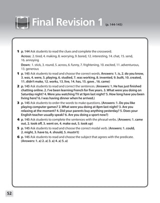 52
Module
Final Revision 1 (p. 144-145)
	1	p. 144 Ask students to read the clues and complete the crossword.
Across: 2. tired, 4. making, 8. worrying, 9. bored, 12. interesting, 14. chat, 15. send,
16. annoying
Down: 1. stick, 3. round, 5. across, 6. funny, 7. frightening, 10. excited, 11. adventurous,
13. generous
	1	p. 145 Ask students to read and choose the correct words. Answers: 1. is, 2. do you know,
3. was, 4. were, 5. playing, 6. studied, 7. was working, 8. invented, 9. built, 10. created,
11. didn’t make, 12. works, 13. live, 14. has, 15. gave , 16. came)
	2	p. 145 Ask students to read and correct the sentences. (Answers: 1. He has just finished
chatting online. 2. I’ve been learning French for five years. 3. What were you doing on
Saturday night? 4. Were you watching TV at 9pm last night? 5. How long have you been
living here? 6. I was having dinner when he arrived.)
	3	p. 145 Ask students to order the words to make questions. (Answers: 1. Do you like
playing computer games? 2. What were you doing at 8pm last night? 3. Are you
relaxing at the moment? 4. Did your parents buy anything yesterday? 5. Does your
English teacher usually speak? 6. Are you doing a sport now?)
	4	p. 145 Ask students to complete the sentences with the phrasal verbs. (Answers: 1. came
out, 2. took off, 3. went on, 4. make out, 5. took up)
	5	p. 145 Ask students to read and choose the correct modal verb. (Answers: 1. could,
2. might, 3. have to, 4. should, 5. mustn’t)
	6	p. 145 Ask students to read and choose the subject that agrees with the predicate.
(Answers: 1. a) 2. a) 3. a) 4. a) 5. a)
 
