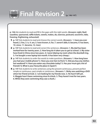 53
Module
Final Revision 2 (p. 146-147)
p. 146 Ask students to read and fill in the gaps with the right words. (Answers: sight, Reef,
coastline, sponsored, raffle tickets, sweets, makes, do, exercise, postcard, souvenirs, take,
freezing, frightening, exhausted)
	1	p. 147 Ask students to read and choose the correct words. (Answers: 1. have you ever
heard, 2. live, 3. is, 4. are, 5. have known, 6. for, 7. weren’t able, 8. became, 9. has been,
10. since, 11. became, 12. rises)
	2	p. 147 Ask students to read and correct the sentences. (Answers: 1. My dad has been
worked here for twenty years. 2. How long do it taken you to get to school. 3. My sister
have lived in China since two years. 4. I were tidying my room when the doorbell ring.
5. I’ve bought a new laptop last month. It has been very cheap.)
	3	p. 147 Ask students to order the words to make questions. (Answers: 1. How long have
you had your mobile phone? 2. Have you ever ben to Paris? 3. Did you buy any clothes
last weekend? 4. Have you eaten any chocolate today? 5. Has your mum got a lot of
friends? 6. What is your favourite place in Spain?)
	4	p. 147 Ask students to write sentences using the present continuous, present perfect
simple or continuous, past simple or continuous. (Answers: 1. Nicky was watching a DVD
when her friend arrived. 2. I am looking for my friends now. 3. He hasn’t left yet.
4. Maggie hasn’t been swimming since 8 o’clock. 5. They haven’t met for two years.
6. While they were swimming they saw a shark.)
 