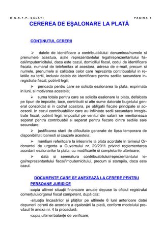 CEREREA DE EŞALONARE LA PLATĂ
CONŢINUTUL CERERII
datele de identificare a contribuabilului: denumirea/numele si
prenumele acestuia, a/ale reprezentantului legal/reprezentantului fis-
cal/imputernicitului, daca este cazul, domiciliul fiscal, codul de identificare
fiscala, numarul de telefon/fax al acestora, adresa de e-mail, precum si
numele, prenumele si calitatea celor care reprezinta contribuabilul in re-
latiile cu tertii, inclusiv datele de identificare pentru sediile secundare in-
registrate fiscal, potrivit legii;
perioada pentru care se solicita esalonarea la plata, exprimata
in luni, si motivarea acesteia;
suma totala pentru care se solicita esalonare la plata, defalcata
pe tipuri de impozite, taxe, contributii si alte sume datorate bugetului gen-
eral consolidat si in cadrul acestora, pe obligatii fiscale principale si ac-
cesorii. In cazul contribuabililor care au infiintate sedii secundare inregis-
trate fiscal, potrivit legii, impozitul pe venitul din salarii se mentioneaza
separat pentru contribuabil si separat pentru fiecare dintre sediile sale
secundare;
justificarea starii de dificultate generate de lipsa temporara de
disponibilitati banesti si cauzele acesteia;
mentiuni referitoare la inlesnirile la plata acordate in temeiul Or-
donantei de urgenta a Guvernului nr. 29/2011 privind reglementarea
acordarii esalonarilor la plata, cu modificarile si completarile ulterioare;
data si semnatura contribuabilului/reprezentantului le-
gal/reprezentantului fiscal/imputernicitului, precum si stampila, daca este
cazul.
DOCUMENTE CARE SE ANEXEAZĂ LA CERERE PENTRU
PERSOANE JURIDICE
∗copia ultimei situaţii financiare anuale depuse la oficiul registrului
comerţului/organul fiscal competent, după caz;
∗situaţia încasărilor şi plăţilor pe ultimele 6 luni anterioare datei
depunerii cererii de acordare a eşalonării la plată, conform modelului pre-
văzut în anexa nr. 4 la procedură;
∗copia ultimei balanţe de verificare;
D . G . R . F . P . G A L A T I P A G I N A 4
 