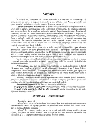 IG
SU
2
PREFAŢĂ
În ultimii ani, conceptul de centru comercial s-a dezvoltat ca semnificaţie şi
complexitate ca urmare a creşterii consumului şi a nivelului de trai. Astăzi, practic fiecare
mare oraş din România are cel puţin un astfel de centru comercial.
Centrele comerciale moderne cum ar fi mall-urile, hipermarket-urile şi supermarket-
urile sunt, în general, construcţii cu spaţii foarte mari iar magazinele din interiorul acestora
sunt conectate între ele pe unul sau mai multe niveluri. Organizarea din punct de vedere al
destinaţiei spaţiilor din cadrul acestor obiective este foarte variată, pornind de la magazine de
diferite specialităţi, magazine alimentare, cinematografe, zone recreaţionale, restaurante,
baruri, cafenele, sedii de birouri, cazinouri, spaţii sportive şi parcări subterane sau
supraterane. În centrele comerciale pe mai multe niveluri, etajele sunt de obicei
interconectate între ele prin ascensoare sau scări rulante, iar acoperişul construcţiilor este
realizat, de regulă, sub formă de boltă.
În centrele comerciale se găsesc foarte multe materiale combustibile ce pot influenţa
propagarea flăcărilor în cazul producerii unui incendiu – decoraţiuni interioare, băuturi
alcoolice, detergenţi, articole vestimentare etc. De asemenea, în interiorul acestor construcţii
sunt depozitate cantităţi mari de materiale plastice care, în cazul producerii unui incendiu şi
aprinderii acestora produc un fum toxic cu efecte asupra utilizatorilor.
Un risc ridicat pentru utilizatori îl constituie şi seismele puternice, raportat la structura
complexă a centrelor comerciale, respectiv, arcade, zone înalte cu pasarele, delimitări din
materiale de sticlă etc.
Problemele cele mai mari cu spaţiile comerciale mai sus menţionate constau în faptul
că acestea sunt complexe, în general, ca stil arhitectonic, dimensiuni şi pot fi foarte diferite
din punct de vedere constructiv. Acestea pot avea niveluri unice sau multiple, pot fi părţi ale
unui complex hotelier sau un aeroport sau pot încorpora un spaţiu deschis mare dintr-o
clădire, folosind arhitecturi moderne şi materiale noi.
Prezentul Ghid este conceput pentru a putea fi utilizat ca material pentru prevenirea,
pregătirea, răspunsul şi reducerea urmărilor unei situaţii de urgenţă generată de producerea
unui incendiu sau a unui seism în spaţiile pentru comerţ din România.
Spaţiile pentru comerţ ce fac obiectul prezentului ghid includ:
a) spaţii pentru comerţ independente: centre comerciale de tip show-room şi magazine.
b) spaţii pentru comerţ înglobate în alte construcţii: centre comerciale de tip mall,
hipermarket şi supermarket.
SECŢIUNEA 1 – INTRODUCERE
Prezentare generală
Ghidul oferă un model operaţional necesar spaţiilor pentru comerţ pentru atenuarea
urmărilor unor situaţii de urgenţă generate de producerea unui incendiu sau a unui seism,
care se pot manifesta în România.
Ghidul de evacuare conţine un set de reguli aplicabile tuturor spaţiilor pentru
comerţ, personalul din cadrul acestora fiind încurajat să analizeze prezentul document, să-l
însuşească şi să îl adapteze în funcţie de specificul propriei unităţi.
 
