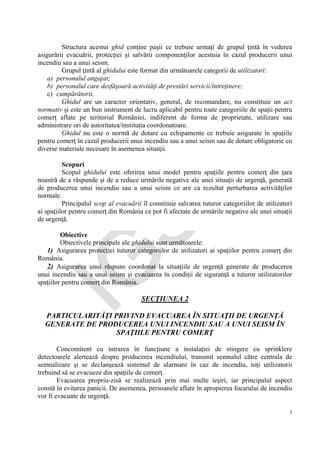 IG
SU
3
Structura acestui ghid conţine paşii ce trebuie urmaţi de grupul ţintă în vederea
asigurării evacuării, protecţiei şi salvării componenţilor acestuia în cazul producerii unui
incendiu sau a unui seism.
Grupul ţintă al ghidului este format din următoarele categorii de utilizatori:
a) personalul angajat;
b) personalul care desfăşoară activităţi de prestări servicii/întreţinere;
c) cumpărătorii.
Ghidul are un caracter orientativ, general, de recomandare, nu constituie un act
normativ şi este un bun instrument de lucru aplicabil pentru toate categoriile de spaţii pentru
comerţ aflate pe teritoriul României, indiferent de forma de proprietate, utilizare sau
administrare ori de autoritatea/instituţia coordonatoare.
Ghidul nu este o normă de dotare cu echipamente ce trebuie asigurate în spaţiile
pentru comerţ în cazul producerii unui incendiu sau a unui seism sau de dotare obligatorie cu
diverse materiale necesare în asemenea situaţii.
Scopuri
Scopul ghidului este oferirea unui model pentru spaţiile pentru comerţ din ţara
noastră de a răspunde şi de a reduce urmările negative ale unei situaţii de urgenţă, generată
de producerea unui incendiu sau a unui seism ce are ca rezultat perturbarea activităţilor
normale.
Principalul scop al evacuării îl constituie salvarea tuturor categoriilor de utilizatori
ai spaţiilor pentru comerţ din România ce pot fi afectate de urmările negative ale unei situaţii
de urgenţă.
Obiective
Obiectivele principale ale ghidului sunt următoarele:
1) Asigurarea protecţiei tuturor categoriilor de utilizatori ai spaţiilor pentru comerţ din
România.
2) Asigurarea unui răspuns coordonat la situaţiile de urgenţă generate de producerea
unui incendiu sau a unui seism şi evacuarea în condiţii de siguranţă a tuturor utilizatorilor
spaţiilor pentru comerţ din România.
SECŢIUNEA 2
PARTICULARITĂŢI PRIVIND EVACUAREA ÎN SITUAŢII DE URGENŢĂ
GENERATE DE PRODUCEREA UNUI INCENDIU SAU A UNUI SEISM ÎN
SPAŢIILE PENTRU COMERŢ
Concomitent cu intrarea în funcţiune a instalaţiei de stingere cu sprinklere
detectoarele alertează despre producerea incendiului, transmit semnalul către centrala de
semnalizare şi se declanşează sistemul de alarmare în caz de incendiu, toţi utilizatorii
trebuind să se evacueze din spaţiile de comerţ.
Evacuarea propriu-zisă se realizează prin mai multe ieşiri, iar principalul aspect
constă în evitarea panicii. De asemenea, persoanele aflate în apropierea focarului de incendiu
vor fi evacuate de urgenţă.
 