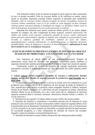 IG
SU
4
Toţi utilizatorii trebuie să fie în măsură să ajungă în locuri sigure în afara construcţiei
în care s-a produs incendiul. Căile de evacuare trebuie să fie suficiente ca număr, sigure,
uşoare şi accesibile. Siguranţa evacuării trebuie asigurată, în principal, prin următoarele
elemente: căile de evacuare trebuie suficient protejate de efectele incendiului, traseele de
evacuare trebuie semnalizate corect şi să fie vizibile în cazul degajării de fum, sistemele
realizate pentru evacuarea fumului şi instalaţiile de stingere cu sprinklere trebuie să fie în
stare de funcţionare la parametrii la care au fost proiectate şi realizate.
Suprafaţa din interiorul unui centru comercial trebuie privită ca un sistem adaptiv
deosebit de complex, ale cărei componente de bază, respectiv numărul utilizatorilor din
clădire care trebuie să fie evacuaţi, coridoarele, pasajele de trecere, scările, subteranele
pentru parcarea autorurismelor, apariţia în anumite zone a fumului în cazul producerii unui
incendiu şi scăderea gradului de vizibilitate, numărul de ieşiri din clădire,
supraaglomerarea, existenţa utilizatorilor cu dizabilitîăţi şi/sau cu handicap locomotor
(nedeplasabile), viteza de deplasare a acestora în interiorul clădirii, influenţează în mod
direct modul în care se va desfăşura evacuarea.
ACŢIUNI DE RĂSPUNS PRIVIND EVACUAREA ÎN SITUAŢII DE URGENŢĂ
GENERATE DE PRODUCEREA UNUI INCENDIU SAU A UNUI SEISM
Este important de reţinut faptul că, toţi proprietarii/persoanele delegate să
administreze aceste tipuri de obiective sunt principalii responsabili pentru sănătatea şi
siguranţa utilizatorilor spaţiilor pentru comerţ din România în timpul unei situaţii de urgenţă.
Următoarele acţiuni de răspuns la situaţiile de urgenţă menţionate precizează
principalele activităţi ce trebuie desfăşurate de către personalul din cadrul spaţiilor pentru
comerţ.
1. Acţiuni comune privind asigurarea condiţiilor de evacuare a utilizatorilor derulate
anterior manifestării situaţiei de urgenţă generată de producerea unui incendiu sau a
unui seism
 Tot personalul angajat trebuie instruit cu privire la modul corect de comportare în cazul
producerii unui incendiu (de ex: să se deplaseze cât mai aproape de podea în încăperile cu
fum; semnificaţia uşilor închise ca protecţie contra propagării fumului şi căldurii; stingerea
focului de pe hainele incendiate cu o altă haină sau prin rostogolire pe podea, interzicerea
utilizării liftului în caz de incendiu, etc.) sau a unui seism (de ex: rămânerea în interiorul
spaţiului comercial până la încetarea seismului, interzicerea utilizării liftului şi scărilor în
caz de seism etc.).
 Numărul unic de urgenţă 112 trebuie afişat în locuri vizibile din incinta unităţii.
 Sistemele de alarmare şi semnalizare a incendiilor precum cele de alarmare în cazul
producerii unui seism (poate fi acelaşi sistem pentru ambele situaţii de urgenţă) trebuie să fie
în permanentă stare de funcţionare la parametrii de performanţă pentru care au fost proiectate
şi să fie conectate la un sistem autonom de alimentare cu energie electrică de joasă tensiune.
Se recomandă pregătirea şi a altor echipamente de alarmare de rezervă (de exemplu:
megafon, sistem de anunţare cu mesaj preînregistrat etc.).
 Semnalul de alarmare/evacuare trebuie cunoscut de către întreg personalul unităţii.
 
