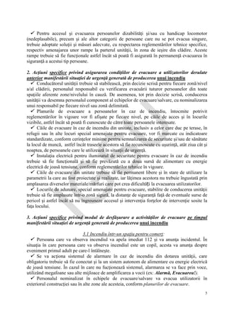 IG
SU
5
 Pentru accesul şi evacuarea persoanelor dizabilităţi şi/sau cu handicap locomotor
(nedeplasabile), precum şi ale altor categorii de persoane care nu se pot evacua singure,
trebuie adoptate soluţii şi măsuri adecvate, cu respectarea reglementărilor tehnice specifice,
respectiv amenajarea unor rampe la parterul unităţii, în zona de ieşire din clădire. Aceste
rampe trebuie să fie funcţionale astfel încât să poată fi asigurată în permanenţă evacuarea în
siguranţă a acestui tip persoane.
2. Acţiuni specifice privind asigurarea condiţiilor de evacuare a utilizatorilor derulate
anterior manifestării situaţiei de urgenţă generată de producerea unui incendiu
 Conducătorul unităţii trebuie să stabilească, prin decizie scrisă pentru fiecare zonă/nivel
a/al clădirii, personalul responsabil cu verificarea evacuării tuturor persoanelor din toate
spaţiile aferente zone/nivelului în cauză. De asemenea, tot prin decizie scrisă, conducerea
unităţii va desemna personalul component al echipelor de evacuare/salvare, cu nominalizarea
unui responsabil pe fiecare nivel sau zonă delimitată.
 Planurile de evacuare a persoanelor în caz de incendiu, întocmite potrivit
reglementărilor în vigoare vor fi afişate pe fiecare nivel, pe căile de acces şi în locurile
vizibile, astfel încât să poată fi cunoscute de către toate persoanele interesate.
 Căile de evacuare în caz de incendiu din unitate, inclusiv a celor care duc pe terase, în
refugii sau în alte locuri special amenajate pentru evacuare, vor fi marcate cu indicatoare
standardizate, conform cerinţelor minime pentru semnalizarea de securitate şi/sau de sănătate
la locul de muncă, astfel încât traseele acestora să fie recunoscute cu uşurinţă, atât ziua cât şi
noaptea, de persoanele care le utilizează în situaţii de urgenţă.
 Instalaţia electrică pentru iluminatul de securitate pentru evacuare în caz de incendiu
trebuie să fie funcţională şi să fie prevăzută cu a doua sursă de alimentare cu energie
electrică de joasă tensiune, conform reglementărilor tehnice în vigoare.
 Căile de evacuare din unitate trebuie să fie permanent libere şi în stare de utilizare la
parametrii la care au fost proiectate şi realizate, iar lăţimea acestora nu trebuie îngustată prin
amplasarea diverselor materiale/mărfuri care pot crea dificultăți la evacuarea utilizatorilor.
 Locurile de adunare, special amenajate pentru evacuare, stabilite de conducerea unităţii
trebuie să fie amplasate într-o zonă sigură, la distanţe de siguranţă faţă de eventuale surse de
pericol şi astfel încât să nu îngreuneze accesul şi intervenţia forţelor de intervenţie sosite la
faţa locului.
3. Acţiuni specifice privind modul de desfăşurare a activităţilor de evacuare pe timpul
manifestării situaţiei de urgenţă generată de producerea unui incendiu
3.1 Incendiu într-un spaţiu pentru comerţ:
 Persoana care va observa incendiul va apela imediat 112 şi va anunţa incidentul. În
situaţia în care persoana care va observa incendiul este un copil, acesta va anunţa despre
eveniment primul adult pe care-l întâlneşte.
 Se va acţiona sistemul de alarmare în caz de incendiu din dotarea unităţii, care
obligatoriu trebuie să fie conectat şi la un sistem autonom de alimentare cu energie electrică
de joasă tensiune. În cazul în care nu fucţionează sistemul, alarmarea se va face prin voce,
utilizând megafoane sau alte mijloace de amplificarea a vocii (ex: Alarmă, Evacuarea!).
 Personalul nominalizat în echipele de evacuare/salvare va evacua utilizatorii în
exteriorul construcţiei sau în alte zone ale acesteia, conform planurilor de evacuare.
 