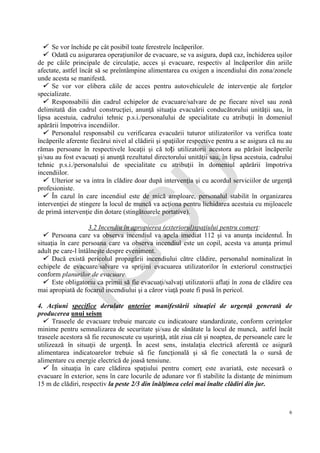 IG
SU
6
 Se vor închide pe cât posibil toate ferestrele încăperilor.
 Odată cu asigurarea operaţiunilor de evacuare, se va asigura, după caz, închiderea uşilor
de pe căile principale de circulaţie, acces şi evacuare, respectiv al încăperilor din ariile
afectate, astfel încât să se preîntâmpine alimentarea cu oxigen a incendiului din zona/zonele
unde acesta se manifestă.
 Se vor vor elibera căile de acces pentru autovehiculele de intervenţie ale forţelor
specializate.
 Responsabilii din cadrul echipelor de evacuare/salvare de pe fiecare nivel sau zonă
delimitată din cadrul construcţiei, anunţă situaţia evacuării conducătorului unităţii sau, în
lipsa acestuia, cadrului tehnic p.s.i./personalului de specialitate cu atribuţii în domeniul
apărării împotriva incendiilor.
 Personalul responsabil cu verificarea evacuării tuturor utilizatorilor va verifica toate
încăperile aferente fiecărui nivel al clădirii şi spaţiilor respective pentru a se asigura că nu au
rămas persoane în respectivele locaţii şi că toți utilizatorii acestora au părăsit încăperile
şi/sau au fost evacuaţi şi anunţă rezultatul directorului unităţii sau, în lipsa acestuia, cadrului
tehnic p.s.i./personalului de specialitate cu atribuţii în domeniul apărării împotriva
incendiilor.
 Ulterior se va intra în clădire doar după intervenţia şi cu acordul serviciilor de urgenţă
profesioniste.
 În cazul în care incendiul este de mică amploare, personalul stabilit în organizarea
intervenţiei de stingere la locul de muncă va acţiona pentru lichidarea acestuia cu mijloacele
de primă intervenţie din dotare (stingătoarele portative).
3.2 Incendiu în apropierea (exteriorul)spaţiului pentru comerţ:
 Persoana care va observa incendiul va apela imediat 112 şi va anunţa incidentul. În
situaţia în care persoana care va observa incendiul este un copil, acesta va anunţa primul
adult pe care-l întâlneşte despre eveniment.
 Dacă există pericolul propagării incendiului către clădire, personalul nominalizat în
echipele de evacuare/salvare va sprijini evacuarea utilizatorilor în exteriorul construcţiei
conform planurilor de evacuare.
 Este obligatoriu ca primii să fie evacuaţi/salvaţi utilizatorii aflaţi în zona de clădire cea
mai apropiată de focarul incendiului şi a căror viaţă poate fi pusă în pericol.
4. Acţiuni specifice derulate anterior manifestării situaţiei de urgenţă generată de
producerea unui seism
 Traseele de evacuare trebuie marcate cu indicatoare standardizate, conform cerinţelor
minime pentru semnalizarea de securitate şi/sau de sănătate la locul de muncă, astfel încât
traseele acestora să fie recunoscute cu uşurinţă, atât ziua cât şi noaptea, de persoanele care le
utilizează în situaţii de urgenţă. În acest sens, instalaţia electrică aferentă ce asigură
alimentarea indicatoarelor trebuie să fie funcţională şi să fie conectată la o sursă de
alimentare cu energie electrică de joasă tensiune.
 În situaţia în care clădirea spaţiului pentru comerţ este avariată, este necesară o
evacuare în exterior, sens în care locurile de adunare vor fi stabilite la distanţe de minimum
15 m de clădiri, respectiv la peste 2/3 din înălţimea celei mai înalte clădiri din jur.
 