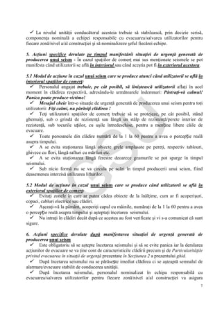 IG
SU
7
 La nivelul unităţii conducătorul acesteia trebuie să stabilească, prin decizie scrisă,
componenţa nominală a echipei responsabile cu evacuarea/salvarea utilizatorilor pentru
fiecare zonă/nivel a/al construcţiei şi să nominalizeze şeful fiecărei echipe.
5. Acţiuni specifice derulate pe timpul manifestării situaţiei de urgenţă generată de
producerea unui seism - În cazul spaţiilor de comerţ mai sus menţionate seismele se pot
manifesta când utilizatorii se află în interiorul sau când aceştia pot fi în exteriorul acestora.
5.1 Modul de acţiune în cazul unui seism care se produce atunci când utilizatorii se află în
interiorul spaţiilor de comerţ:
 Personalul angajat trebuie, pe cât posibil, să liniştească utilizatorii aflaţi în acel
moment în clădirea respectivă, adresându-le următoarele îndemnuri: Păstraţi-vă calmul!
Panica poate produce victime!
 Mesajul cheie într-o situaţie de urgenţă generată de producerea unui seism pentru toţi
utilizatorii: Fiţi calmi, nu părăsiţi clădirea !
 Toţi utilizatorii spaţiilor de comerţ trebuie să se protejeze, pe cât posibil, stând
ghemuiţi, sub o grindă de rezistenţă sau lângă un stâlp de rezistenţă/perete interior de
rezistenţă, sub tocurile ușilor, cu uşile întredeschise, pentru a menține libere căile de
evacuare.
 Toate persoanele din clădire numără de la 1 la 60 pentru a avea o percepție reală
asupra timpului.
 A se evita staţionarea lângă obiecte grele amplasate pe pereţi, respectiv tablouri,
ghivece cu flori, lângă rafturi cu mărfuri etc.
 A se evita staţionarea lângă ferestre deoarece geamurile se pot sparge în timpul
seismului.
 Sub nicio formă nu se va circula pe scări în timpul producerii unui seism, fiind
deasemenea interzisă utilizarea lifturilor.
5.2 Modul de acţiune în cazul unui seism care se produce când utilizatorii se află în
exteriorul spaţiilor de comerţ:
 Evitaţi zonele în care ar putea cădea obiecte de la înălţime, cum ar fi acoperişuri,
copaci, cabluri electrice sau clădiri.
 Aşezaţi-vă la pământ, acoperiţi capul cu mâinile, număraţi de la 1 la 60 pentru a avea
o percepție reală asupra timpului şi aşteptaţi încetarea seismului.
 Nu intraţi în clădiri decât după ce acestea au fost verificate şi vi s-a comunicat că sunt
sigure.
6. Acţiuni specifice derulate după manifestarea situaţiei de urgenţă generată de
producerea unui seism
 Este obligatoriu să se aştepte încetarea seismului şi să se evite panica iar la derularea
acţiunilor de evacuare se va ţine cont de caracteristicile clădirii precum şi de Particularităţile
privind evacuarea în situaţii de urgenţă prezentate în Secţiunea 2 a prezentului ghid.
 După încetarea seismului nu se părăsește imediat clădirea ci se aşteaptă semnalul de
alarmare/evacuare stabilit de conducerea unităţii.
 După încetarea seismului, personalul nominalizat în echipa responsabilă cu
evacuarea/salvarea utilizatorilor pentru fiecare zonă/nivel a/al construcţiei va asigura
 