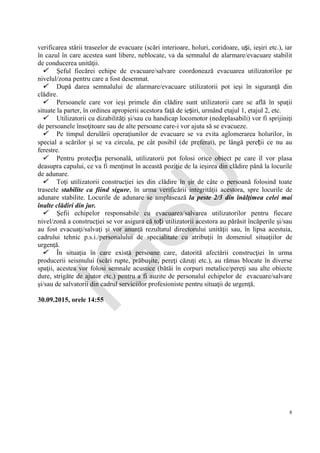 IG
SU
8
verificarea stării traseelor de evacuare (scări interioare, holuri, coridoare, uși, ieşiri etc.), iar
în cazul în care acestea sunt libere, neblocate, va da semnalul de alarmare/evacuare stabilit
de conducerea unităţii.
 Şeful fiecărei echipe de evacuare/salvare coordonează evacuarea utilizatorilor pe
nivelul/zona pentru care a fost desemnat.
 După darea semnalului de alarmare/evacuare utilizatorii pot ieşi în siguranţă din
clădire.
 Persoanele care vor ieşi primele din clădire sunt utilizatorii care se află în spaţii
situate la parter, în ordinea apropierii acestora faţă de ieșiri, urmând etajul 1, etajul 2, etc.
 Utilizatorii cu dizabilităţi şi/sau cu handicap locomotor (nedeplasabili) vor fi sprijiniţi
de persoanele însoţitoare sau de alte persoane care-i vor ajuta să se evacueze.
 Pe timpul derulării operaţiunilor de evacuare se va evita aglomerarea holurilor, în
special a scărilor şi se va circula, pe cât posibil (de preferat), pe lângă pereții ce nu au
ferestre.
 Pentru protecția personală, utilizatorii pot folosi orice obiect pe care îl vor plasa
deasupra capului, ce va fi menţinut în această poziţie de la ieşirea din clădire până la locurile
de adunare.
 Toţi utilizatorii construcţiei ies din clădire în şir de câte o persoană folosind toate
traseele stabilite ca fiind sigure, în urma verificării integrităţii acestora, spre locurile de
adunare stabilite. Locurile de adunare se amplasează la peste 2/3 din înălţimea celei mai
înalte clădiri din jur.
 Şefii echipelor responsabile cu evacuarea/salvarea utilizatorilor pentru fiecare
nivel/zonă a construcţiei se vor asigura că toți utilizatorii acestora au părăsit încăperile şi/sau
au fost evacuaţi/salvaţi şi vor anunţă rezultatul directorului unităţii sau, în lipsa acestuia,
cadrului tehnic p.s.i./personalului de specialitate cu atribuţii în domeniul situaţiilor de
urgenţă.
 În situaţia în care există persoane care, datorită afectării construcţiei în urma
producerii seismului (scări rupte, prăbuşite, pereţi căzuţi etc.), au rămas blocate în diverse
spaţii, acestea vor folosi semnale acustice (bătăi în corpuri metalice/pereţi sau alte obiecte
dure, strigăte de ajutor etc.) pentru a fi auzite de personalul echipelor de evacuare/salvare
şi/sau de salvatorii din cadrul serviciilor profesioniste pentru situaţii de urgenţă.
30.09.2015, orele 14:55
 