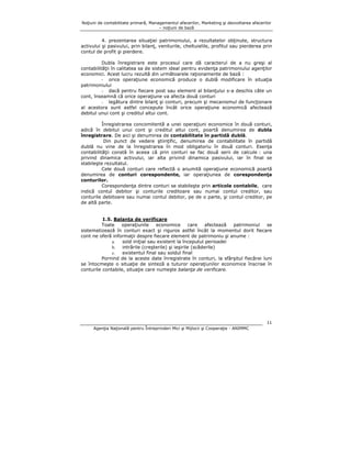 Noţiuni de contabilitate primară, Managementul afacerilor, Marketing şi dezvoltarea afacerilor
– noţiuni de bază

4. prezentarea situaţiei patrimoniului, a rezultatelor obţinute, structura
activului şi pasivului, prin bilanţ, veniturile, cheltuielile, profitul sau pierderea prin
contul de profit şi pierdere.
Dubla înregistrare este procesul care dă caracterul de a nu greşi al
contabilităţii în calitatea sa de sistem ideal pentru evidenţa patrimoniului agenţilor
economici. Acest lucru rezultă din următoarele raţionamente de bază :
- orice operaţiune economică produce o dublă modificare în situaţia
patrimoniului
- dacă pentru fiecare post sau element al bilanţului s-a deschis câte un
cont, înseamnă că orice operaţiune va afecta două conturi
- legătura dintre bilanţ şi conturi, precum şi mecanismul de funcţionare
al acestora sunt astfel concepute încât orice operaţiune economică afectează
debitul unui cont şi creditul altui cont.
Înregistrarea concomitentă a unei operaţiuni economice în două conturi,
adică în debitul unui cont şi creditul altui cont, poartă denumirea de dubla
înregistrare. De aici şi denumirea de contabilitate în partidă dublă.
Din punct de vedere ştiinţific, denumirea de contabilitate în partidă
dublă nu vine de la înregistrarea în mod obligatoriu în două conturi. Esenţa
contabilităţii constă în aceea că prin conturi se fac două serii de calcule : una
privind dinamica activului, iar alta privind dinamica pasivului, iar în final se
stabileşte rezultatul.
Cele două conturi care reflectă o anumită operaţiune economică poartă
denumirea de conturi corespondente, iar operaţiunea de corespondenţa
conturilor.
Corespondenţa dintre conturi se stabileşte prin articole contabile, care
indică contul debitor şi conturile creditoare sau numai contul creditor, sau
conturile debitoare sau numai contul debitor, pe de o parte, şi contul creditor, pe
de altă parte.
1.5. Balanţa de verificare
Toate
operaţiunile
economice
care
afectează
patrimoniul
se
sistematizează în conturi exact şi riguros astfel încât la momentul dorit fiecare
cont ne oferă informaţii despre fiecare element de patrimoniu şi anume :
a.
sold iniţial sau existent la începutul perioadei
b.
intrările (creşterile) şi ieşirile (scăderile)
c.
existentul final sau soldul final
Pornind de la aceste date înregistrate în conturi, la sfârşitul fiecărei luni
se întocmeşte o situaţie de sinteză a tuturor operaţiunilor economice înscrise în
conturile contabile, situaţie care numeşte balanţa de verificare.

11
Agenţia Naţională pentru Întreprinderi Mici şi Mijlocii şi Cooperaţie - ANIMMC

 