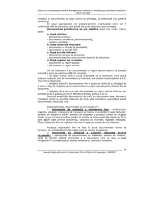 Noţiuni de contabilitate primară, Managementul afacerilor, Marketing şi dezvoltarea afacerilor
– noţiuni de bază

corecturi în documentele pe baza cărora se primeşte, se eliberează sau justifică
numerarul.
În cazul operaţiunilor de predare-primire, eventualele erori vor fi
confirmate atât de persoana care predă cât şi de persoana care primeşte.
Documentele justificative se pot clasifica după mai multe criterii,
astfel:
a. După rolul lor:
- documente primare;
- documente cumulative (centralizatoare);
- registre contabile.
b. După modul de circulaţie:
- documente cu format tip prestabilit;
- documente cu format liber.
c. După aria de utilizare:
- documente comune pe economie;
- documente specifice unor anumite domenii de activitate.
d. După regimul de circulaţie:
- documente cu regim special;
- documente cu regim normal.
Un rol important îl au documentele cu regim special pentru că acestea
prezintă o serie de particularităţi de circulaţie:
- se obţin numai dintr-o sursă autorizată să le distribuie, care aplică
sistemul naţional unic de numerotare şi înseriere, sub directa supraveghere a R.A.
Imprimeria Naţională;
- obligaţia păstrării documentelor într-o gestiune distinctă şi obligaţia de
a întocmi fişe de magazie pentru documente cu regim special pentru fiecare tip de
document;
- obligaţia de a declara nule documentele cu regim special distruse sau
pierdute şi de a publica seriile în Monitorul Oficial, partea a III-a;
Datorită amplificării fenomenului de trafic cu documente false, Ministerul
Finanţelor emite la anumite intervale de timp acte normative cuprinzând seriile
documentelor declarate nule.
După destinaţie, documentele se pot clasifica în:
1. documente de evidenţă a mijloacelor fixe : construcţiile,
maşinile, utilajele, mijloacele de transport se înscriu în evidenţă în baza facturilor,
avizelor de însoţire a mărfii, avizelor de expediţie şi procesul verbal de recepţie
finală, iar pe tot parcursul funcţionării în unitate se întocmeşte fişa mijlocului fix în
care găsim date privind denumirea, valoarea de inventar, reparaţii efectuate.
Toate mijloacele fixe se regăsesc înscrise în registrul numerelor de inventar.
Recepţia mijloacelor fixe se face în baza documentelor emise de
furnizori, iar cumpărătorul întocmeşte nota de intrare în gestiune.
2. documente de evidenţă a valorilor materiale (active
circulante) – operaţiunile de aprovizionare cu materiale, obiecte de inventar,
piese de schimb solicită întocmirea a 2 documente care nu stau la baza
înregistrării în contabilitate şi anume comanda şi contractul economic.

14
Agenţia Naţională pentru Întreprinderi Mici şi Mijlocii şi Cooperaţie - ANIMMC

 