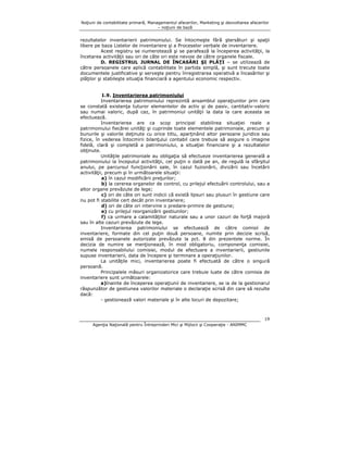 Noţiuni de contabilitate primară, Managementul afacerilor, Marketing şi dezvoltarea afacerilor
– noţiuni de bază

rezultatelor inventarierii patrimoniului. Se întocmeşte fără ştersături şi spaţii
libere pe baza Listelor de inventariere şi a Proceselor verbale de inventariere.
Acest registru se numerotează şi se parafează la începerea activităţii, la
încetarea activităţii sau ori de câte ori este nevoie de către organele fiscale.
D. REGISTRUL JURNAL DE ÎNCASĂRI ŞI PLĂŢI – se utilizează de
către persoanele care aplică contabilitate în partida simplă, şi sunt trecute toate
documentele justificative şi serveşte pentru înregistrarea operativă a încasărilor şi
plăţilor şi stabileşte situaţia financiară a agentului economic respectiv.
1.9. Inventarierea patrimoniului
Inventarierea patrimoniului reprezintă ansamblul operaţiunilor prin care
se constată existenţa tuturor elementelor de activ şi de pasiv, cantitativ-valoric
sau numai valoric, după caz, în patrimoniul unităţii la data la care aceasta se
efectuează.
Inventarierea are ca scop principal stabilirea situaţiei reale a
patrimoniului fiecărei unităţi şi cuprinde toate elementele patrimoniale, precum şi
bunurile şi valorile deţinute cu orice titlu, aparţinând altor persoane juridice sau
fizice, în vederea întocmirii bilanţului contabil care trebuie să asigure o imagine
fidelă, clară şi completă a patrimoniului, a situaţiei financiare şi a rezultatelor
obţinute.
Unităţile patrimoniale au obligaţia să efectueze inventarierea generală a
patrimoniului la începutul activităţii, cel puţin o dată pe an, de regulă la sfârşitul
anului, pe parcursul funcţionării sale, în cazul fuzionării, divizării sau încetării
activităţii, precum şi în următoarele situaţii:
a) în cazul modificării preţurilor;
b) la cererea organelor de control, cu prilejul efectuării controlului, sau a
altor organe prevăzute de lege;
c) ori de câte ori sunt indicii că există lipsuri sau plusuri în gestiune care
nu pot fi stabilite cert decât prin inventariere;
d) ori de câte ori intervine o predare-primire de gestiune;
e) cu prilejul reorganizării gestiunilor;
f) ca urmare a calamităţilor naturale sau a unor cazuri de forţă majoră
sau în alte cazuri prevăzute de lege.
Inventarierea patrimoniului se efectuează de către comisii de
inventariere, formate din cel puţin două persoane, numite prin decizie scrisă,
emisă de persoanele autorizate prevăzute la pct. 8 din prezentele norme. În
decizia de numire se menţionează, în mod obligatoriu, componenţa comisiei,
numele responsabilului comisiei, modul de efectuare a inventarierii, gestiunile
supuse inventarierii, data de începere şi terminare a operaţiunilor.
La unităţile mici, inventarierea poate fi efectuată de către o singură
persoană.
Principalele măsuri organizatorice care trebuie luate de către comisia de
inventariere sunt următoarele:
a)înainte de începerea operaţiunii de inventariere, se ia de la gestionarul
răspunzător de gestiunea valorilor materiale o declaraţie scrisă din care să rezulte
dacă:
- gestionează valori materiale şi în alte locuri de depozitare;

19
Agenţia Naţională pentru Întreprinderi Mici şi Mijlocii şi Cooperaţie - ANIMMC

 