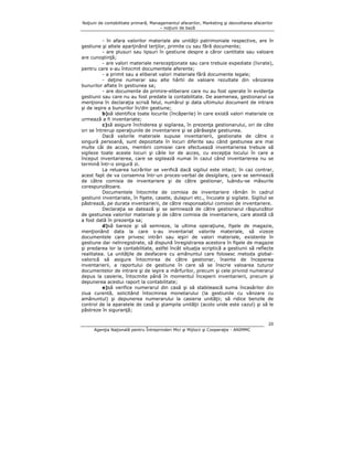 Noţiuni de contabilitate primară, Managementul afacerilor, Marketing şi dezvoltarea afacerilor
– noţiuni de bază

- în afara valorilor materiale ale unităţii patrimoniale respective, are în
gestiune şi altele aparţinând terţilor, primite cu sau fără documente;
- are plusuri sau lipsuri în gestiune despre a căror cantitate sau valoare
are cunoştinţă;
- are valori materiale nerecepţionate sau care trebuie expediate (livrate),
pentru care s-au întocmit documentele aferente;
- a primit sau a eliberat valori materiale fără documente legale;
- deţine numerar sau alte hârtii de valoare rezultate din vânzarea
bunurilor aflate în gestiunea sa;
- are documente de primire-eliberare care nu au fost operate în evidenţa
gestiunii sau care nu au fost predate la contabilitate. De asemenea, gestionarul va
menţiona în declaraţia scrisă felul, numărul şi data ultimului document de intrare
şi de ieşire a bunurilor în/din gestiune;
b)să identifice toate locurile (încăperile) în care există valori materiale ce
urmează a fi inventariate;
c)să asigure închiderea şi sigilarea, în prezenţa gestionarului, ori de câte
ori se întrerup operaţiunile de inventariere şi se părăseşte gestiunea.
Dacă valorile materiale supuse inventarierii, gestionate de către o
singură persoană, sunt depozitate în locuri diferite sau când gestiunea are mai
multe căi de acces, membrii comisiei care efectuează inventarierea trebuie să
sigileze toate aceste locuri şi căile lor de acces, cu excepţia locului în care a
început inventarierea, care se sigilează numai în cazul când inventarierea nu se
termină într-o singură zi.
La reluarea lucrărilor se verifică dacă sigiliul este intact; în caz contrar,
acest fapt de va consemna într-un proces-verbal de desigilare, care se semnează
de către comisia de inventariere şi de către gestionar, luându-se măsurile
corespunzătoare.
Documentele întocmite de comisia de inventariere rămân în cadrul
gestiunii inventariate, în fişete, casete, dulapuri etc., încuiate şi sigilate. Sigiliul se
păstrează, pe durata inventarierii, de către responsabilul comisiei de inventariere.
Declaraţia se datează şi se semnează de către gestionarul răspunzător
de gestiunea valorilor materiale şi de către comisia de inventariere, care atestă că
a fost dată în prezenţa sa;
d)să bareze şi să semneze, la ultima operaţiune, fişele de magazie,
menţionând data la care s-au inventariat valorile materiale, să vizeze
documentele care privesc intrări sau ieşiri de valori materiale, existente în
gestiune dar neînregistrate, să dispună înregistrarea acestora în fişele de magazie
şi predarea lor la contabilitate, astfel încât situaţia scriptică a gestiunii să reflecte
realitatea. La unităţile de desfacere cu amănuntul care folosesc metoda globalvalorică să asigure întocmirea de către gestionar, înainte de începerea
inventarierii, a raportului de gestiune în care să se înscrie valoarea tuturor
documentelor de intrare şi de ieşire a mărfurilor, precum şi cele privind numerarul
depus la casierie, întocmite până în momentul începerii inventarierii, precum şi
depunerea acestui raport la contabilitate;
e)să verifice numerarul din casă şi să stabilească suma încasărilor din
ziua curentă, solicitând întocmirea monetarului (la gestiunile cu vânzare cu
amănuntul) şi depunerea numerarului la casieria unităţii; să ridice benzile de
control de la aparatele de casă şi ştampila unităţii (acolo unde este cazul) şi să le
păstreze în siguranţă;
20
Agenţia Naţională pentru Întreprinderi Mici şi Mijlocii şi Cooperaţie - ANIMMC

 