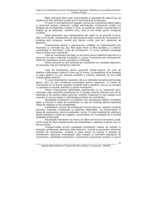 Noţiuni de contabilitate primară, Managementul afacerilor, Marketing şi dezvoltarea afacerilor
– noţiuni de bază

f)să controleze dacă toate instrumentele şi aparatele de măsură sau de
cântărire au fost verificate şi dacă sunt în bună stare de funcţionare.
În cazul în care gestionarul lipseşte, comisia de inventariere aplică sigiliul
şi comunică aceasta conducerii unităţii patrimoniale. Conducerea unităţii are
obligaţia să încunoştinţeze imediat în scris, pe gestionar, despre inventarierea ce
trebuie să se efectueze, indicând locul, ziua şi ora fixate pentru începerea
lucrărilor.
Dacă gestionarul sau reprezentantul său legal nu se prezintă la locul,
data şi ora fixate, inventarierea se efectuează de către comisia de inventariere în
prezenţa altei persoane, numită prin decizie scrisă, care să-l reprezinte pe
gestionar.
Inventarierea faptică a patrimoniului unităţilor se materializează prin
înscrierea cu cerneală sau pix, fără spaţii libere şi fără ştersături, a valorilor
inventariate în formularul "Lista de inventariere", în urma verificării existenţei
fizice a fiecărui bun inventariat.
Lista de inventariere serveşte ca document pentru stabilirea lipsurilor şi a
plusurilor de valori materiale constatate cu ocazia inventarierii prin preluarea din
listele de inventariere numai a poziţiilor cu diferenţe.
Pentru bunurile la care comisiile de inventariere au constatat deprecieri,
se întocmesc liste de inventariere distincte.
Lista de inventariere pentru gestiunile global-valorice are rolul de
stabilire a diferenţelor valorice în plus sau în minus, cu deosebirea că se foloseşte
la acele gestiuni la care evidenţa analitică a valorilor materiale se ţine după
metoda global-valorică.
În cazul imobilizărilor corporale, cât şi al celorlalte elemente patrimoniale
pentru care au fost constituite provizioane pentru deprecieri, în listele de
inventariere se va înscrie valoarea contabilă netă a acestora, care se va compara
cu valoarea lor actuală, stabilită cu ocazia inventarierii.
Pentru inventarierea elementelor patrimoniale ce nu reprezintă valori
materiale, este suficientă prezentarea lor în situaţii analitice distincte care să fie
totalizate şi să justifice soldul conturilor sintetice respective în care acestea sunt
cuprinse, şi care se preiau în centralizatorul listelor de inventariere.
Rezultatele inventarierii se stabilesc prin compararea datelor constatate
faptic şi înscrise în listele de inventariere cu cele din evidenţa tehnico-operativă
(fişele de magazie) şi din contabilitate.
Constatările comisiei de inventariere privind stocurile, respectiv soldurile
bunurilor materiale inventariate şi stabilirea diferenţelor, se consemnează în
listele de inventariere, potrivit prezentelor norme. În cazul modificărilor ulterioare
făcute unilateral în fişele de magazie, consemnările vor fi precedate de o anchetă
prealabilă amănunţită.
Rezultatele inventarierii se înscriu de către comisia de inventariere, după
confirmarea de către compartimentul de contabilitate a soldurilor scriptice, într-un
proces-verbal.
Procesul-verbal privind rezultatele inventarierii trebuie să conţină, în
principal, următoarele elemente: data întocmirii; numele şi prenumele membrilor
comisiei de inventariere; numărul şi data actului de numire a comisiei de
inventariere; gestiunea inventariată; data începerii şi terminării operaţiunii de
inventariere; rezultatele inventarierii; concluziile şi propunerile comisiei cu privire
21
Agenţia Naţională pentru Întreprinderi Mici şi Mijlocii şi Cooperaţie - ANIMMC

 