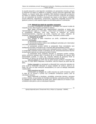 Noţiuni de contabilitate primară, Managementul afacerilor, Marketing şi dezvoltarea afacerilor
– noţiuni de bază

la cauzele plusurilor şi ale lipsurilor constatate şi la persoanele vinovate, precum
şi propuneri de măsuri în legătură cu acestea; volumul stocurilor depreciate, fără
mişcare, cu mişcare lentă, greu vandabile, fără desfacere asigurată şi propuneri
de măsuri în vederea reintegrării lor în circuitul economic; propuneri de scoatere
din uz a obiectelor de inventar şi declasare sau casare a unor stocuri; constatări
privind păstrarea, depozitarea, conservarea, asigurarea integrităţii bunurilor din
gestiune, precum şi alte aspecte legate de activitatea gestiunii inventariate.
1.10. Obligaţii de plată ale agenţilor economici
Ca urmare a desfăşurării activităţii lor, societăţile sunt supuse la plata de
impozite şi taxe către bugetul consolidat al statului.
Baza legală principală care reglementează impozitele şi taxele este
reprezentată prin Legea nr. 571/2003 – Codul Fiscal al României, cu modificările
şi completările ulterioare, care face referire la impozitul pe venitul
microîntreprinderilor, impozitul pe profit, impozitul pe venit, impozitul de
dividende, taxa pe valoarea adaugata, accizele, impozitele şi taxele locale.
a. Impozitul pe profit
Sunt obligate la plata impozitului pe profit, următoarele persoane
denumite contribuabili:
a) persoanele juridice române;
b) persoanele juridice străine care desfăşoară activitate prin intermediul
unui sediu permanent în România;
c) persoanele juridice străine şi persoanele fizice nerezidente care
desfăşoară activitate în România într-o asociere fără personalitate juridică;
d) persoanele juridice străine care realizează venituri din/sau în legătură
cu proprietăţi imobiliare situate în România sau din vânzarea/cesionarea titlurilor
de participare deţinute la o persoană juridică română;
e) persoanele fizice rezidente asociate cu persoane juridice române,
pentru veniturile realizate atât în România cât şi în străinătate din asocieri fără
personalitate juridică; în acest caz, impozitul datorat de persoana fizică se
calculează, se reţine şi se varsă de către persoana juridică română.
Cota de impozit pe profit care se aplică asupra profitului impozabil este
de 16%. In cazul Bancii Naţionale a României, cota de impozit pe profit este de
80%.
Profitul impozabil se calculează ca diferenţă între veniturile realizate din
orice sursă şi cheltuielile efectuate în scopul realizării de venituri, dintr-un an
fiscal, din care se scad veniturile neimpozabile şi la care se adaugă cheltuielile
nedeductibile.
Plata impozitului pe profit
Contribuabilii au obligaţia de a plăti impozitul pe profit trimestrial, până
la data de 25 inclusiv a primei luni următoare trimestrului pentru care se
calculează impozitul.
Banca Naţională a României, societăţile comerciale bancare, persoane
juridice române, şi sucursalele din România ale băncilor, persoane juridice străine,
au obligaţia de a plăti impozitul pe profit lunar, până la data de 25 inclusiv a lunii
următoare celei pentru care se calculează impozitul.

22
Agenţia Naţională pentru Întreprinderi Mici şi Mijlocii şi Cooperaţie - ANIMMC

 