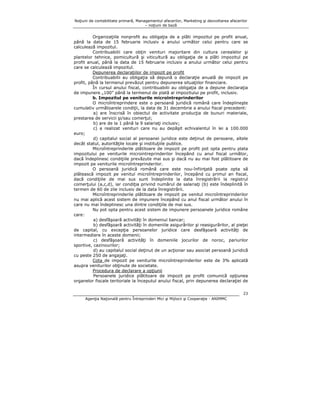 Noţiuni de contabilitate primară, Managementul afacerilor, Marketing şi dezvoltarea afacerilor
– noţiuni de bază

Organizaţiile nonprofit au obligaţia de a plăti impozitul pe profit anual,
până la data de 15 februarie inclusiv a anului următor celui pentru care se
calculează impozitul.
Contribuabilii care obţin venituri majoritare din cultura cerealelor şi
plantelor tehnice, pomicultură şi viticultură au obligaţia de a plăti impozitul pe
profit anual, până la data de 15 februarie inclusiv a anului următor celui pentru
care se calculează impozitul.
Depunerea declaraţiilor de impozit pe profit
Contribuabilii au obligaţia să depună o declaraţie anuală de impozit pe
profit, până la termenul prevăzut pentru depunerea situaţiilor financiare.
În cursul anului fiscal, contribuabilii au obligaţia de a depune declaraţia
de impunere „100” până la termenul de plată al impozitului pe profit, inclusiv.
b. Impozitul pe veniturile microîntreprinderilor
O microîntreprindere este o persoană juridică română care îndeplineşte
cumulativ următoarele condiţii, la data de 31 decembrie a anului fiscal precedent:
a) are înscrisă în obiectul de activitate producţia de bunuri materiale,
prestarea de servicii şi/sau comerţul;
b) are de la 1 până la 9 salariaţi inclusiv;
c) a realizat venituri care nu au depăşit echivalentul în lei a 100.000
euro;
d) capitalul social al persoanei juridice este deţinut de persoane, altele
decât statul, autorităţile locale şi instituţiile publice.
Microîntreprinderile plătitoare de impozit pe profit pot opta pentru plata
impozitului pe veniturile microintreprinderilor începând cu anul fiscal următor,
dacă îndeplinesc condiţiile prevăzute mai sus şi dacă nu au mai fost plătitoare de
impozit pe veniturile microîntreprinderilor.
O persoană juridică română care este nou-înfiinţată poate opta să
plătească impozit pe venitul microîntreprinderilor, începând cu primul an fiscal,
dacă condiţiile de mai sus sunt îndeplinite la data înregistrării la registrul
comerţului (a,c,d), iar condiţia privind numărul de salariaţi (b) este îndeplinită în
termen de 60 de zile inclusiv de la data înregistrării.
Microîntreprinderile plătitoare de impozit pe venitul microîntreprinderilor
nu mai aplică acest sistem de impunere începând cu anul fiscal următor anului în
care nu mai îndeplinesc una dintre condiţiile de mai sus.
Nu pot opta pentru acest sistem de impunere persoanele juridice române
care:
a) desfăşoară activităţi în domeniul bancar;
b) desfăşoară activităţi în domeniile asigurărilor şi reasigurărilor, al pieţei
de capital, cu excepţia persoanelor juridice care desfăşoară activităţi de
intermediere în aceste domenii;
c) desfăşoară activităţi în domeniile jocurilor de noroc, pariurilor
sportive, cazinourilor;
d) au capitalul social deţinut de un acţionar sau asociat persoană juridică
cu peste 250 de angajaţi.
Cota de impozit pe veniturile microîntreprinderilor este de 3% aplicată
asupra veniturilor obţinute de societate.
Procedura de declarare a opţiunii
Persoanele juridice plătitoare de impozit pe profit comunică opţiunea
organelor fiscale teritoriale la începutul anului fiscal, prin depunerea declaraţiei de
23
Agenţia Naţională pentru Întreprinderi Mici şi Mijlocii şi Cooperaţie - ANIMMC

 