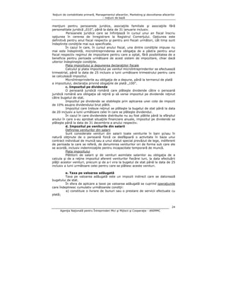 Noţiuni de contabilitate primară, Managementul afacerilor, Marketing şi dezvoltarea afacerilor
– noţiuni de bază

menţiuni pentru persoanele juridice, asociaţiile familiale şi asociaţiile fără
personalitate juridică „010”, până la data de 31 ianuarie inclusiv.
Persoanele juridice care se înfiinţează în cursul unui an fiscal înscriu
opţiunea în cererea de înregistrare la Registrul Comerţului. Opţiunea este
definitivă pentru anul fiscal respectiv şi pentru anii fiscali următori, cât timp sunt
îndeplinite condiţiile mai sus specificate.
În cazul în care, în cursul anului fiscal, una dintre condiţiile impuse nu
mai este îndeplinită, microîntreprinderea are obligaţia de a păstra pentru anul
fiscal respectiv regimul de impozitare pentru care a optat, fără posibilitatea de a
beneficia pentru perioada următoare de acest sistem de impozitare, chiar dacă
ulterior îndeplineşte condiţiile.
Plata impozitului şi depunerea declaraţiilor fiscale
Calculul şi plata impozitului pe venitul microîntreprinderilor se efectuează
trimestrial, până la data de 25 inclusiv a lunii următoare trimestrului pentru care
se calculează impozitul.
Microîntreprinderile au obligaţia de a depune, până la termenul de plată
a impozitului, declaraţia privind obigaţiile de plată „100”.
c. Impozitul pe dividende
O persoană juridică română care plăteşte dividende către o persoană
juridică română are obligaţia să reţină şi să verse impozitul pe dividende reţinut
către bugetul de stat.
Impozitul pe dividende se stabileşte prin aplicarea unei cote de impozit
de 10% asupra dividendului brut plătit.
Impozitul care trebuie reţinut se plăteşte la bugetul de stat până la data
de 20 inclusiv a lunii următoare celei în care se plăteşte dividendul.
În cazul în care dividendele distribuite nu au fost plătite până la sfârşitul
anului în care s-au aprobat situaţiile financiare anuale, impozitul pe dividende se
plăteşte până la data de 31 decembrie a anului respectiv.
d. Impozitul pe veniturile din salarii
Definirea veniturilor din salarii
Sunt considerate venituri din salarii toate veniturile în bani şi/sau în
natură obţinute de o persoană fizică ce desfăşoară o activitate în baza unui
contract individual de muncă sau a unui statut special prevăzut de lege, indiferent
de perioada la care se referă, de denumirea veniturilor ori de forma sub care ele
se acordă, inclusiv indemnizaţiile pentru incapacitate temporară de muncă.
Plata impozitului
Plătitorii de salarii şi de venituri asimilate salariilor au obligaţia de a
calcula şi de a reţine impozitul aferent veniturilor fiecărei luni, la data efectuării
plăţii acestor venituri, precum şi de a-l vira la bugetul de stat până la data de 25
inclusiv a lunii următoare celei pentru care se plătesc aceste venituri.
e. Taxa pe valoarea adăugată
Taxa pe valoarea adăugată este un impozit indirect care se datorează
bugetului de stat.
În sfera de aplicare a taxei pe valoarea adăugată se cuprind operaţiunile
care îndeplinesc cumulativ următoarele condiţii:
a) constituie o livrare de bunuri sau o prestare de servicii efectuate cu
plată;

24
Agenţia Naţională pentru Întreprinderi Mici şi Mijlocii şi Cooperaţie - ANIMMC

 