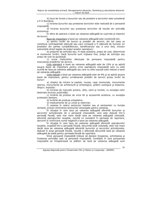 Noţiuni de contabilitate primară, Managementul afacerilor, Marketing şi dezvoltarea afacerilor
– noţiuni de bază

b) locul de livrare a bunurilor sau de prestare a serviciilor este considerat
a fi în România;
c) livrarea bunurilor sau prestarea serviciilor este realizată de o persoană
impozabilă;
d) livrarea bunurilor sau prestarea serviciilor să rezulte din activităţi
economice.
În sfera de aplicare a taxei pe valoarea adăugată se cuprinde şi importul
de bunuri.
Baza de impozitare a taxei pe valoarea adăugată este constituită din:
a) pentru livrări de bunuri şi prestări de servicii, din tot ceea ce
constituie contrapartidă obţinută sau care urmează a fi obţinută de furnizor ori
prestator din partea cumpărătorului, beneficiarului sau a unui terţ, inclusiv
subvenţiile direct legate de preţul acestor operaţiuni;
b) preţurile de achiziţie sau, în lipsa acestora, preţul de cost, determinat
la momentul livrării. Dacă bunurile sunt mijloace fixe, preţul de achiziţie sau
preţul de cost se ajustează.
c) suma cheltuielilor efectuate de persoana impozabilă pentru
executarea prestărilor de servicii.
Cota standard a taxei pe valoarea adăugată este de 19% şi se aplică
asupra bazei de impozitare pentru orice operaţiune impozabilă care nu este
scutită de taxa pe valoarea adăugată sau care nu este supusă cotei reduse a taxei
pe valoarea adăugată.
Cota redusă a taxei pe valoarea adăugată este de 9% şi se aplică asupra
bazei de impozitare, pentru următoarele prestări de servicii şi/sau livrări de
bunuri:
a) dreptul de intrare la castele, muzee, case memoriale, monumente
istorice, monumente de arhitectură şi arheologice, grădini zoologice şi botanice,
târguri, expoziţii;
b) livrarea de manuale şcolare, cărţi, ziare şi reviste, cu excepţia celor
destinate exclusiv publicităţii;
c) livrările de proteze de orice fel şi accesoriile acestora, cu excepţia
protezelor dentare;
d) livrările de produse ortopedice;
e) medicamente de uz uman şi veterinar;
f) cazarea în cadrul sectorului hotelier sau al sectoarelor cu funcţie
similară, inclusiv închirierea terenurilor amenajate pentru camping.
În situaţia în care taxa pe valoarea adăugată aferentă bunurilor şi
serviciilor achiziţionate de o persoană impozabilă, care este dedusă într-o
perioadă fiscală, este mai mare decât taxa pe valoarea adăugată colectată,
aferentă operaţiunilor taxabile, rezultă un excedent în perioada de raportare,
denumit în continuare sumă negativă a taxei pe valoarea adăugată.
În situaţia în care taxa pe valoarea adăugată aferentă operaţiunilor
taxabile, exigibilă într-o perioadă fiscală, denumită taxă colectată, este mai mare
decât taxa pe valoarea adăugată aferentă bunurilor şi serviciilor achiziţionate,
dedusă în acea perioadă fiscală, rezultă o diferenţă denumită taxă pe valoarea
adăugată de plată pentru perioada fiscală de raportare.
Orice persoană impozabilă trebuie să declare începerea, schimbarea şi
încetarea activităţii sale ca persoană impozabilă. Condiţiile în care persoanele
impozabile se înregistrează ca plătitor de taxă pe valoarea adăugată sunt
25
Agenţia Naţională pentru Întreprinderi Mici şi Mijlocii şi Cooperaţie - ANIMMC

 