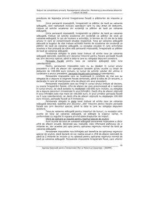 Noţiuni de contabilitate primară, Managementul afacerilor, Marketing şi dezvoltarea afacerilor
– noţiuni de bază

prevăzute de legislaţia privind înregistrarea fiscală a plătitorilor de impozite şi
taxe.
Orice persoană impozabilă, înregistrată ca plătitor de taxă pe valoarea
adăugată, care realizează exclusiv operaţiuni care nu dau drept de deducere,
trebuie să solicite scoaterea din evidenţă ca plătitor de taxă pe valoarea
adăugată.
Orice persoană impozabilă, înregistrată ca plătitor de taxă pe valoarea
adăugată, trebuie să solicite scoaterea din evidenţă ca plătitor de taxă pe
valoarea adăugată, în caz de încetare a activităţii, în termen de 15 zile de la data
actului în care se consemnează situaţia respectivă. Taxa pe valoarea adăugată
datorată la bugetul de stat trebuie achitată înainte de scoaterea din evidenţă ca
plătitor de taxă pe valoarea adăugată, cu excepţia situaţiei în care activitatea
acesteia a fost preluată de către altă persoană impozabilă, înregistrată ca plătitor
de taxă pe valoarea adăugată.
Persoanele obligate la plata taxei trebuie să achite taxa pe valoarea
adăugată datorată, stabilită prin decontul întocmit pentru fiecare perioadă fiscală
sau prin decontul special, până la data la care au obligaţia depunerii acestora.
Perioada fiscală pentru taxa pe valoarea adăugată este luna
calendaristică.
Pentru persoanele impozabile care nu au depăşit în cursul anului
precedent o cifră de afaceri din operaţiuni taxabile şi/sau scutite cu drept de
deducere de 100.000 euro inclusiv, la cursul de schimb valutar din ultima zi
lucrătoare a anului precedent, perioada fiscală este trimestrul calendaristic.
Persoanele impozabile care se încadrează în condiţiile de mai sus au
obligaţia de a depune la organele fiscale teritoriale, până la data de 25 ianuarie, o
declaraţie în care să menţioneze cifra de afaceri din anul precedent.
Persoanele impozabile care iau fiinţă în cursul anului trebuie să declare,
cu ocazia înregistrării fiscale, cifra de afaceri pe care preconizează să o realizeze
în cursul anului, iar dacă aceasta nu depăşeşte 100.000 euro inclusiv, au obligaţia
de a depune deconturi trimestriale în anul înfiinţării. Dacă cifra de afaceri obţinută
în anul înfiinţării este mai mare de 100.000 euro, în anul următor perioada fiscală
va fi luna calendaristică, iar dacă cifra de afaceri obţinută nu depăşeşte 100.000
euro inclusiv, perioada fiscală va fi trimestrul.
Persoanele obligate la plata taxei trebuie să achite taxa pe valoarea
adăugată datorată, stabilită prin decontul „300” întocmit pentru fiecare perioadă
fiscală sau prin decontul special, până la data la care au obligaţia depunerii
acestora.
Taxa pe valoarea adăugată pentru importuri de bunuri, cu excepţia celor
scutite de taxa pe valoarea adăugată, se plăteşte la organul vamal, în
conformitate cu regulile în vigoare privind plata drepturilor de import.
Sfera de aplicare şi regulile pentru regimul special de scutire
Sunt scutite de taxa pe valoarea adăugată persoanele impozabile a căror
cifră de afaceri anuală, declarată sau realizată, este inferioară plafonului de 2
miliarde lei, dar acestea pot opta pentru aplicarea regimului normal de taxă pe
valoarea adăugată.
Persoanele impozabile nou-înfiinţate pot beneficia de aplicarea regimului
special de scutire, dacă declară că vor realiza anual o cifră de afaceri estimată de
până la 2 miliarde lei inclusiv şi nu optează pentru aplicarea regimului normal de
taxă pe valoarea adăugată. Persoanele impozabile înregistrate fiscal, care ulterior
26
Agenţia Naţională pentru Întreprinderi Mici şi Mijlocii şi Cooperaţie - ANIMMC

 