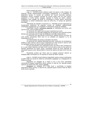 Noţiuni de contabilitate primară, Managementul afacerilor, Marketing şi dezvoltarea afacerilor
– noţiuni de bază

Dintre acestea fac parte:
Lege nr. 19/2000 privind sistemul public de pensii şi alte drepturi de
asigurări sociale reglementează contribuţiile angajatorilor şi a angajaţilor la
asigurările sociale, în funcţie de condiţiile de muncă (normale, speciale,
deosebite). Pentru condiţiile normale de muncă cotele sunt de 22% pentru
angajatori şi 9,5% pentru angajaţi, aplicate la fondul de salarii realizat.
Angajatorii sunt obligaţi să achite şi contribuţia la fondul pentru prevenirea
accidentelor şi bolilor profesionale (cota de 0,5%-4%, în funcţie de specificul
activităţii).
Ordonanţa de Urgenţă a Guvernului nr. 150/2002 privind organizarea şi
funcţionarea sistemului de asigurări sociale de sănătate reglementează
contribuţiile angajatorilor şi a angajaţilor la asigurările sociale de sănătate.
Contribuţia lunară a persoanei asigurate se stabileşte sub forma unei
cote de 6,5%, care se aplică asupra:
a) veniturilor din salarii care se supun impozitului pe venit;
b) veniturilor din activităţi desfăşurate de persoane care exercită profesii
liberale sau autorizate potrivit legii să desfăşoare activităţi independente;
c) veniturilor din agricultură şi silvicultură, stabilite potrivit normelor de
venit pentru persoanele fizice care nu au calitatea de angajator şi nu se
încadrează la lit. b);
d) indemnizaţiilor de şomaj şi alocaţiilor de sprijin;
e) veniturilor din cedarea folosinţei bunurilor, veniturilor din dividende şi
dobânzi şi altor venituri care se supun impozitului pe venit numai în cazul în care
nu realizează venituri de natura celor prevăzute la lit. a)-d).
În cazul persoanelor care realizează venituri de natura celor prevăzute la
lit. c) sub nivelul salariului de bază minim brut pe ţară şi care nu fac parte din
familiile beneficiare de ajutor social, contribuţia lunară de 6,5% datorată se
calculează asupra sumei reprezentând o treime din salariul de bază minim brut pe
ţară.
Persoanele juridice sau fizice care au angajat personal salariat au
obligaţia plăţii contribuţiei de 7% raportat la fondul de salarii realizat.
Lege nr. 76/2002 privind sistemul asigurărilor pentru şomaj şi stimularea
ocupării forţei de muncă se referă la contribuţiile angajaţilor şi a angajatorilor la
fondul de şomaj.
Angajatorii au obligaţia de a reţine şi de a vira lunar contribuţia
individuală la bugetul asigurărilor pentru şomaj, în cotă de 1%, aplicată asupra
salariului de bază lunar brut, pentru salariaţi.
Angajatorii au obligaţia de a plăti lunar o contribuţie la bugetul
asigurărilor pentru şomaj, în cotă de 3%, aplicată asupra fondului total de salarii
brute lunare realizate.

28
Agenţia Naţională pentru Întreprinderi Mici şi Mijlocii şi Cooperaţie - ANIMMC

 