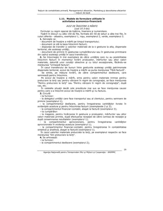 Noţiuni de contabilitate primară, Managementul afacerilor, Marketing şi dezvoltarea afacerilor
– noţiuni de bază

1.11. Modele de formulare utilizate în
activitatea economico-financiară
AVIZ DE ÎNSOŢIRE A MĂRFII
(cod 14-3-6A)
Formular cu regim special de tipărire, înseriere şi numerotare.
Tipărit în blocuri cu câte 150 de file, formate din 50 de seturi a câte trei file, în
culori diferite - albastru, exemplarul 1, roşu, exemplarul 2, verde, exemplarul 3.
1. Serveşte ca:
- document de însoţire a mărfii pe timpul transportului;
- document ce stă la baza întocmirii facturii;
- dispoziţie de transfer a valorilor materiale de la o gestiune la alta, dispersate
teritorial, ale aceleiaşi unităţi;
- document de primire în gestiunea cumpărătorului sau în gestiunea primitoare
din cadrul aceleiaşi unităţi în cazul transferului.
2. Se întocmeşte în trei exemplare de către unităţile care nu au posibilitatea
întocmirii facturii în momentul livrării produselor, mărfurilor sau altor valori
materiale, datorită unor condiţii obiective şi cu totul excepţionale, făcându-se
menţiunea "Urmează factura".
În cazul transferului de bunuri între gestiunile aceleiaşi unităţi patrimoniale
dispersate teritorial, avizul de însoţire a mărfii va purta menţiunea "Fără factură".
Se emite, pe măsura livrării, de către compartimentul desfacere, care
semnează pentru întocmire.
Pe avizul de însoţire a mărfii, emis pentru valori materiale trimise pentru
prelucrare la terţi sau pentru vânzare în regim de consignaţie, se face menţiunea
"Pentru prelucrare la terţi" sau "Pentru vânzare în regim de consignaţie", după
caz, etc.
În celelalte situaţii decât cele prevăzute mai sus se face menţiunea cauzei
pentru care s-a întocmit avizul de însoţire a mărfii şi nu factura.
3. Circulă:
▪ la furnizor:
- la delegatul unităţii care face transportul sau al clientului, pentru semnare de
primire (exemplarul 1);
- la compartimentul desfacere, pentru înregistrarea cantităţilor livrate în
evidenţele acestuia şi pentru întocmirea facturii (exemplarele 2 şi 3);
- la compartimentul financiar-contabil, ataşat la factură (exemplarul 3);
▪ la cumpărător:
- la magazie, pentru încărcarea în gestiune a produselor, mărfurilor sau altor
valori materiale primite, după efectuarea recepţiei de către comisia de recepţie şi
după consemnarea rezultatelor (exemplarul 1);
la
compartimentul
aprovizionare,
pentru
înregistrarea
cantităţilor
aprovizionate în evidenţa acestuia (exemplarul 1);
- la compartimentul financiar-contabil, pentru înregistrarea în contabilitatea
sintetică şi analitică, ataşat la factură (exemplarul 1).
În cazul valorilor materiale prelucrate la terţi, pe exemplarul respectiv se face
menţiunea "Din prelucrare la terţi".
4. Se arhivează:
▪ la furnizor:
- la compartimentul desfacere (exemplarul 2);
29
Agenţia Naţională pentru Întreprinderi Mici şi Mijlocii şi Cooperaţie - ANIMMC

 