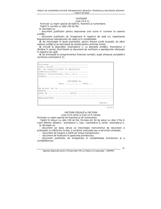 Noţiuni de contabilitate primară, Managementul afacerilor, Marketing şi dezvoltarea afacerilor
– noţiuni de bază

CHITANŢĂ
(cod 14-4-1)
Formular cu regim special de tipărire, înseriere şi numerotare.
Tipărit în carnete cu câte 100 de file.
1. Serveşte ca:
- document justificativ pentru depunerea unei sume în numerar la casieria
unităţii;
- document justificativ de înregistrare în registrul de casă (cu respectarea
Regulamentului operaţiunilor de casă) şi în contabilitate.
2. Se întocmeşte în două exemplare, pentru fiecare sumă încasată, de către
casierul unităţii şi se semnează de acesta pentru primirea sumei.
3. Circulă la depunător (exemplarul 1, cu ştampila unităţii). Exemplarul 2
rămâne în carnet, fiind folosit ca document de verificare a operaţiunilor efectuate
în registrul de casă.
4. Se arhivează la compartimentul financiar-contabil, după utilizarea completă a
carnetului (exemplarul 2).
┌───────────────────────────────────────────────────────────┐
│Unitatea ..............................
│
│Codul fiscal ..........................
│
│Nr. de înmatriculare în Registrul
│
│comerţului/anul .......................
│
│Sediul (localitatea, str., nr.) .......
│
│Judeţul ...............................
│
│
│
│
CHITANŢA Nr.
│
│
Data ............. 2000....
│
│
│
│Am primit de la ...........................................│
│Adresa ....................................................│
│Suma de ................ adică ............................│
│...........................................................│
│Reprezentând ..............................................│
│
│
│
Casier,
│
└───────────────────────────────────────────────────────────┘
14-4-1
FACTURA FISCALĂ şi FACTURA
(cod 14-4-10/A) si (cod 14-4-10/aA)
Formular cu regim special de înseriere şi de numerotare.
Tipărit în blocuri cu câte 150 de file, formate din 50 de seturi cu câte 3 file în
culori diferite: albastru - exemplarul 1, roşu - exemplarul 2, verde - exemplarul 3.
1. Serveşte ca:
- document pe baza căruia se întocmeşte instrumentul de decontare a
produselor şi mărfurilor livrate, a lucrărilor executate sau a serviciilor prestate;
- document de însoţire a mărfii pe timpul transportului;
- document de încărcare în gestiunea primitorului;
- document justificativ de înregistrare în contabilitatea furnizorului şi a
cumpărătorului.
31
Agenţia Naţională pentru Întreprinderi Mici şi Mijlocii şi Cooperaţie - ANIMMC

 