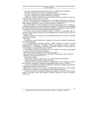 Noţiuni de contabilitate primară, Managementul afacerilor, Marketing şi dezvoltarea afacerilor
– noţiuni de bază

- bunurilor materiale primite spre prelucrare, în custodie sau în păstrare;
- bunurilor materiale procurate de la persoane fizice;
- bunurilor materiale care sosesc neînsoţite de documente de livrare;
- bunurilor materiale care prezintă diferenţe la recepţie;
- mărfurilor intrate în gestiunile la care evidenţa se ţine la preţ de vânzare cu
amănuntul sau en gros (cod 14-3-1/aA).
În alte cazuri decât cele menţionate la lit. b), recepţia şi încărcarea în gestiune,
după caz, şi înregistrarea în contabilitate se fac pe baza documentului de livrare
care însoţeşte transportul (factura, avizul de însoţire a mărfii etc.).
2. Se întocmeşte în două exemplare, la locul de depozitare sau în unitatea cu
amănuntul, după caz, pe măsura efectuării recepţiei. În situaţia în care la recepţie
se constată diferenţe, Nota de recepţie şi constatare de diferenţe se întocmeşte în
trei exemplare de către comisia de recepţie legal constituită.
În cazul în care bunurile materiale sosesc în tranşe, se întocmeşte câte un
formular pentru fiecare tranşă, care se anexează apoi la factură sau la avizul de
însoţire a mărfii.
Datele de pe verso formularului se completează numai atunci când se constată
diferenţe la recepţie.
3. Circulă:
- la gestiune, pentru încărcarea în gestiune a bunurilor materiale recepţionate
(toate exemplarele);
- la compartimentul financiar-contabil, pentru întocmirea formelor privind
reglementarea diferenţelor constatate (toate exemplarele), precum şi pentru
înregistrarea în contabilitatea sintetică şi analitică, ataşată la documentele de
livrare (factura sau avizul de însoţire a mărfii);
- la unitatea furnizoare (exemplarul 2) şi la unitatea de transport (exemplarul
3), pentru comunicarea lipsurilor stabilite.
4. Se arhivează la compartimentul financiar-contabil.
5. Conţinutul minimal obligatoriu de informaţii al formularului este următorul:
a) pentru formularul cod 14-3-1A
- denumirea unităţii;
- denumirea, numărul şi data (ziua, luna, anul) întocmirii formularului;
- numărul facturii/avizului de însoţire al mărfii;
- numărul curent; denumirea bunurilor recepţionate; U/M; cantitatea conform
documentelor însoţitoare; cantitatea recepţionată, preţul unitar şi valoarea;
- numele, prenumele şi semnătura membrilor comisiei de recepţie; data primirii
în gestiune şi semnătura gestionarului;
b) pentru formularul cod 14-3-1/aA, pe lângă informaţiile de la lit. a) (mai puţin
preţul unitar şi valoarea), sunt obligatorii şi informaţiile următoare.
- preţul de achiziţie al cantităţii recepţionate; adaosul comercial unitar şi total;
preţul de achiziţie unitar plus adaosul comercial; valoarea la preţ de vânzare,
inclusiv tva.

35
Agenţia Naţională pentru Întreprinderi Mici şi Mijlocii şi Cooperaţie - ANIMMC

 