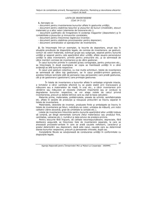 Noţiuni de contabilitate primară, Managementul afacerilor, Marketing şi dezvoltarea afacerilor
– noţiuni de bază

LISTA DE INVENTARIERE
(Cod 14-3-12)
1. Serveşte ca:
- document pentru inventarierea bunurilor aflate în gestiunile unităţii;
- document pentru stabilirea lipsurilor şi plusurilor de bunuri (imobilizări, stocuri
materiale) şi a altor valori (elemente de trezorerie etc.);
- document justificativ de înregistrare în evidenţa magaziilor (depozitelor) şi în
contabilitate a plusurilor şi minusurilor constatate;
- document pentru întocmirea registrului-inventar;
- document pentru stabilirea provizioanelor pentru deprecieri;
- document centralizator al operaţiunilor de inventariere.
2. Se întocmeşte într-un exemplar, la locurile de depozitare, anual sau în
situaţiile prevăzute de dispoziţiile legale, de comisia de inventariere, pe gestiuni,
conturi de valori materiale, eventual grupe sau subgrupe, separat pentru bunurile
unităţii şi separat pentru cele aparţinând altor unităţi, aflate asupra personalului
unităţii la data inventarierii, primite pentru prelucrare etc. şi se semnează de
către membrii comisiei de inventariere şi de către gestionar.
În cazul bunurilor primite în custodie şi/sau consignaţie, pentru prelucrare etc.,
se întocmeşte în două exemplare iar copia se înaintează unităţii în a cărei
evidenţă se află bunurile respective
În cazul unei gestiuni colective, cu mai multe schimburi, listele de inventariere
se semnează de către toţi gestionarii, iar în cazul predării-primirii gestiunii,
acestea trebuie semnate atât de persoana (sau persoanele) care predă gestiunea,
cât şi de gestionarul (gestionarii) care primeşte gestiunea.
În listele de inventariere a bunurilor aflate în ambalaje originale intacte,
a lichidelor a căror cantitate efectivă nu se poate stabili prin transvazare şi
măsurare sau a materialelor de masă, în vrac etc., a căror inventariere prin
cântărire sau măsurare ar necesita cheltuieli importante sau ar conduce la
degradarea bunurilor respective, se vor ataşa notele de calcul privind
inventarierea, precum şi datele tehnice care au stat la baza calculelor.
Materiile prime, materialele, prefabricatele, piesele de schimb, semifabricatele
etc. aflate în secţiile de producţie şi nesupuse prelucrării se înscriu separat în
listele de inventariere.
Materialele, obiectele de inventar, produsele finite şi ambalajele se înscriu în
listele de inventariere pe feluri, indicându-se codul, unitatea de măsură, unii indici
calitativi (tărie alcoolică, grad de umiditate la cereale etc.).
Listele de inventariere întocmite pentru bunurile aparţinând altor unităţi trebuie
să conţină, pe lângă elementele comune (felul materialului sau produsul finit,
cantitatea, valoarea etc.), numărul şi data actului de predare-primire.
Pentru stocurile fără mişcare, de calitate necorespunzătoare, depreciate, fără
desfacere asigurată, se întocmesc liste de inventariere separate, la care se
anexează procesele-verbale în care se arată cauzele nefolosirii, caracterul şi
gradul deteriorării sau deprecierii, dacă este cazul, cauzele care au determinat
starea bunurilor respective, precum şi persoanele vinovate, după caz.
Constatările făcute se soluţionează de conducerea unităţii în conformitate cu
dispoziţiile legale.

37
Agenţia Naţională pentru Întreprinderi Mici şi Mijlocii şi Cooperaţie - ANIMMC

 