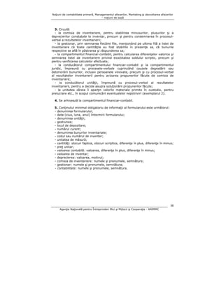 Noţiuni de contabilitate primară, Managementul afacerilor, Marketing şi dezvoltarea afacerilor
– noţiuni de bază

3. Circulă:
- la comisia de inventariere, pentru stabilirea minusurilor, plusurilor şi a
deprecierilor constatate la inventar, precum şi pentru consemnarea în procesulverbal a rezultatelor inventarierii;
- la gestionar, prin semnarea fiecărei file, menţionând pe ultima filă a listei de
inventariere că toate cantităţile au fost stabilite în prezenţa sa, că bunurile
respective se află în păstrarea şi răspunderea sa;
- la compartimentul financiar-contabil, pentru calcularea diferenţelor valorice şi
semnarea listei de inventariere privind exactitatea soldului scriptic, precum şi
pentru verificarea calculelor efectuate;
- la conducătorul compartimentului financiar-contabil şi la compartimentul
juridic, împreună cu procesele-verbale cuprinzând cauzele degradării sau
deteriorării bunurilor, inclusiv persoanele vinovate, precum şi cu procesul-verbal
al rezultatelor inventarierii pentru avizarea propunerilor făcute de comisia de
inventariere;
- la conducătorul unităţii, împreună cu procesul-verbal al rezultatelor
inventarierii, pentru a decide asupra soluţionării propunerilor făcute;
- la unitatea căreia îi aparţin valorile materiale primite în custodie, pentru
prelucrare etc., în scopul comunicării eventualelor nepotriviri (exemplarul 2).
4. Se arhivează la compartimentul financiar-contabil.
5. Conţinutul minimal obligatoriu de informaţii al formularului este următorul:
- denumirea formularului;
- data (ziua, luna, anul) întocmirii formularului;
- denumirea unităţii;
- gestiunea;
- locul de depozitare;
- numărul curent;
- denumirea bunurilor inventariate;
- codul sau numărul de inventar;
- unitatea de măsură;
- cantităţi: stocuri faptice, stocuri scriptice, diferenţe în plus, diferenţe în minus;
- preţ unitar;
- valoarea contabilă: valoarea, diferenţe în plus, diferenţe în minus;
- valoarea de inventar;
- deprecierea: valoarea, motivul;
- comisia de inventariere: numele şi prenumele, semnătura;
- gestionar: numele şi prenumele, semnătura;
- contabilitate: numele şi prenumele, semnătura.

38
Agenţia Naţională pentru Întreprinderi Mici şi Mijlocii şi Cooperaţie - ANIMMC

 