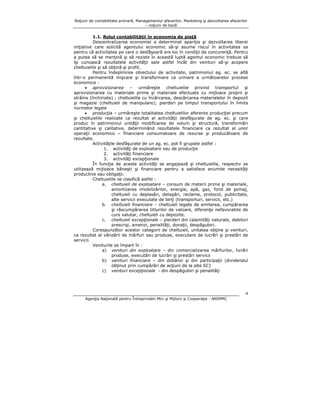 Noţiuni de contabilitate primară, Managementul afacerilor, Marketing şi dezvoltarea afacerilor
– noţiuni de bază

1.1. Rolul contabilităţii în economia de piaţă
Descentralizarea economiei a determinat apariţia şi dezvoltarea liberei
iniţiative care solicită agentului economic să-şi asume riscul în activitatea sa
pentru că activitatea pe care o desfăşoară are loc în condiţii de concurenţă. Pentru
a putea să se menţină şi să reziste în această luptă agentul economic trebuie să
îşi cunoască rezultatele activităţii sale astfel încât din venituri să-şi acopere
cheltuielile şi să obţină şi profit.
Pentru îndeplinirea obiectului de activitate, patrimoniul ag. ec. se află
într-o permanentă mişcare şi transformare ca urmare a următoarelor procese
economice :
• aprovizionarea – urmăreşte cheltuielile privind transportul şi
aprovizionarea cu materiale prime şi materiale efectuate cu mijloace proprii şi
străine (închiriate) ; cheltuielile cu încărcarea, descărcarea materialelor în depozit
şi magazie (cheltuieli de manipulare); pierderi pe timpul transportului în limita
normelor legale
• producţia – urmăreşte totalitatea cheltuielilor aferente producţiei precum
şi cheltuielile realizate ca rezultat al activităţii desfăşurate de ag. ec. şi care
produc în patrimoniul unităţii modificarea de volum şi structură, transformări
cantitative şi calitative, determinând rezultatele financiare ca rezultat al unor
operaţii economico – financiare consumatoare de resurse şi producătoare de
rezultate.
Activităţile desfăşurate de un ag. ec. pot fi grupate astfel :
1. activităţi de exploatare sau de producţie
2. activităţi financiare
3. activităţi excepţionale
În funcţie de aceste activităţi se angajează şi cheltuielile, respectiv se
utilizează mijloace băneşti şi financiare pentru a satisface anumite necesităţi
productive sau obligaţii.
Cheltuielile se clasifică astfel :
a. cheltuieli de exploatare – consum de materii prime şi materiale,
amortizarea imobilizărilor, energie, apă, gaz, fond de şomaj,
cheltuieli cu deplasări, detaşări, reclame, protocol, publicitate,
alte servicii executate de terţi (transporturi, servicii, etc.)
b. cheltuieli financiare – cheltuieli legate de emiterea, cumpărarea
şi răscumpărarea titlurilor de valoare, diferenţe nefavorabile de
curs valutar, cheltuieli cu depozite.
c. cheltuieli excepţionale – pierderi din calamităţi naturale, debitori
prescrişi, amenzi, penalităţi, donaţii, despăgubiri.
Corespunzător acestor categorii de cheltuieli, unitatea obţine şi venituri,
ca rezultat al vânzării de mărfuri sau produse, executare de lucrări şi prestări de
servicii.
Veniturile se împart în :
a) venituri din exploatare – din comercializarea mărfurilor, livrări
produse, executări de lucrări şi prestări servicii
b) venituri financiare – din dobânzi şi din participaţii (dividendul
obţinut prin cumpărări de acţiuni de la alte SC)
c) venituri excepţionale - din despăgubiri şi penalităţi

4
Agenţia Naţională pentru Întreprinderi Mici şi Mijlocii şi Cooperaţie - ANIMMC

 