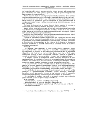 Noţiuni de contabilitate primară, Managementul afacerilor, Marketing şi dezvoltarea afacerilor
– noţiuni de bază

iar în cazul predării-primirii gestiunii, acestea trebuie semnate atât de persoana
(sau persoanele) care predă (predau) gestiunea, cât şi de gestionarul (gestionarii)
care primeşte (primesc) gestiunea.
Pentru bunurile aflate în ambalaje originale intacte, lichidele a căror cantitate
faptică nu se poate stabili prin transvazare şi măsurare sau mărfurile în vrac etc.,
a căror inventariere prin cântărire sau măsurare ar necesita cheltuieli importante
sau ar conduce la degradarea bunurilor respective, în listele de inventariere se
menţionează modul în care s-a făcut inventarierea şi datele tehnice care stau la
baza calculelor.
În listele de inventariere se înscriu stocurile faptice stabilite de comisia de
inventariere prin numărare, cântărire, măsurare sau cubare, după caz.
Datele privind bunurile inventariate se înscriu în listele de inventariere imediat
după determinarea cantităţilor inventariate, în ordinea în care ele au fost grupate,
ţinând seama de dimensiunile şi unităţile de măsură cu care figurează în evidenţa
de la locurile de depozitare şi în contabilitate.
Evaluarea stocurilor faptice în listele de inventariere se face cu aceleaşi preţuri
folosite la înregistrarea bunurilor în contabilitate.
Înainte de stabilirea rezultatelor inventarierii prin compararea stocului faptic
valoric al bunurilor inventariate cu soldul scriptic din contabilitate, se procedează
la o verificare amănunţită a exactităţilor tuturor evaluărilor, calculelor, totalizărilor
şi înregistrărilor din contabilitate şi din evidenţa de la locurile de depozitare.
Greşelile identificate cu această ocazie trebuie corectate înainte de stabilirea
rezultatelor inventarierii.
3. Circulă:
- la gestionar (sau gestionari în cazul predării-primirii gestiunii), pentru
semnarea fiecărei file a listei, menţionând pe ultima filă a listei că toate cantităţile
au fost stabilite în prezenţa sa (lor), că bunurile respective se află în păstrarea şi
răspunderea sa (lor), că nu mai are (au) bunuri care nu au fost supuse
inventarierii, precum şi faptul că preţurile, cantităţile, calităţile şi unităţile de
măsură au fost stabilite în prezenţa sa (lor) şi nu are (au) obiecţiuni de făcut;
- la membrii comisiei de inventariere, pentru semnarea fiecărei file a listei,
calcularea listelor de inventariere, întocmirea recapitulaţiei listelor de inventariere,
stabilirea minusurilor sau a plusurilor valorice, stabilirea perisabilităţilor, conform
dispoziţiilor legale, în cadrul procesului-verbal al rezultatelor inventarierii;
- la compartimentul financiar-contabil unde se efectuează confruntarea între
raportul de gestiune predat la contabilitate şi valoarea totală a inventarului faptic.
Totodată, se iau măsuri pentru corecta determinare a valorii deprecierilor
constatate şi înregistrarea în contabilitate a provizioanelor pentru depreciere;
- la conducătorul compartimentului financiar-contabil şi la oficiul juridic,
împreună cu procesele-verbale cuprinzând cauzele degradării, deteriorării
bunurilor, numele persoanelor vinovate şi cu procesul-verbal al rezultatelor
inventarierii pentru avizarea propunerilor făcute de comisia de inventariere;
- la conducătorul unităţii, împreună cu procesele-verbale sus-menţionate,
pentru a decide asupra soluţionării propunerilor făcute.
4. Se arhivează:
- la compartimentul financiar-contabil (exemplarul 1);
- la compartimentul de verificări gestionare (exemplarul 2).
5. Conţinutul minimal obligatoriu de informaţii al formularului este următorul:
- denumirea formularului;
40
Agenţia Naţională pentru Întreprinderi Mici şi Mijlocii şi Cooperaţie - ANIMMC

 