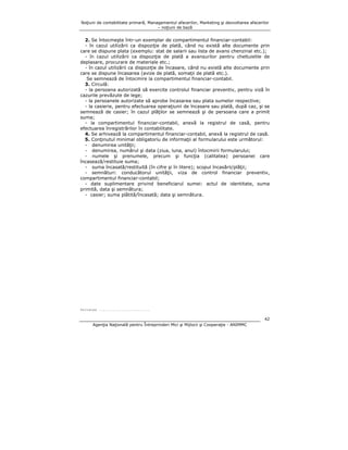 Noţiuni de contabilitate primară, Managementul afacerilor, Marketing şi dezvoltarea afacerilor
– noţiuni de bază

2. Se întocmeşte într-un exemplar de compartimentul financiar-contabil:
- în cazul utilizării ca dispoziţie de plată, când nu există alte documente prin
care se dispune plata (exemplu: stat de salarii sau lista de avans chenzinal etc.);
- în cazul utilizării ca dispoziţie de plată a avansurilor pentru cheltuielile de
deplasare, procurare de materiale etc.;
- în cazul utilizării ca dispoziţie de încasare, când nu există alte documente prin
care se dispune încasarea (avize de plată, somaţii de plată etc.).
Se semnează de întocmire la compartimentul financiar-contabil.
3. Circulă:
- la persoana autorizată să exercite controlul financiar preventiv, pentru viză în
cazurile prevăzute de lege;
- la persoanele autorizate să aprobe încasarea sau plata sumelor respective;
- la casierie, pentru efectuarea operaţiunii de încasare sau plată, după caz, şi se
semnează de casier; în cazul plăţilor se semnează şi de persoana care a primit
suma;
- la compartimentul financiar-contabil, anexă la registrul de casă, pentru
efectuarea înregistrărilor în contabilitate.
4. Se arhivează la compartimentul financiar-contabil, anexă la registrul de casă.
5. Conţinutul minimal obligatoriu de informaţii al formularului este următorul:
- denumirea unităţii;
- denumirea, numărul şi data (ziua, luna, anul) întocmirii formularului;
- numele şi prenumele, precum şi funcţia (calitatea) persoanei care
încasează/restituie suma;
- suma încasată/restituită (în cifre şi în litere); scopul încasării/plăţii;
- semnături: conducătorul unităţii, viza de control financiar preventiv,
compartimentul financiar-contabil;
- date suplimentare privind beneficiarul sumei: actul de identitate, suma
primită, data şi semnătura;
- casier; suma plătită/încasată; data şi semnătura.

Unitatea .........................

42
Agenţia Naţională pentru Întreprinderi Mici şi Mijlocii şi Cooperaţie - ANIMMC

 