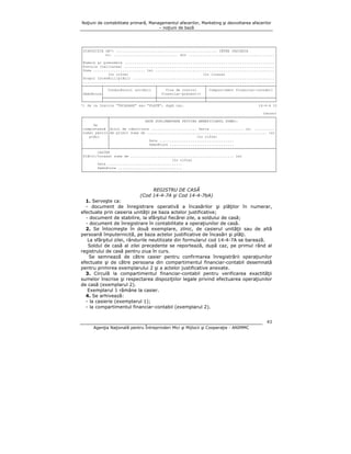 Noţiuni de contabilitate primară, Managementul afacerilor, Marketing şi dezvoltarea afacerilor
– noţiuni de bază

┌─────────────────────────────────────────────────────────────────────────────────────────────┐
│DISPOZIŢIE DE*) ................................................. CĂTRE CASIERIE
│
│
nr. ............................... din ..........................................│
│
│
│Numele şi prenumele .........................................................................│
│Funcţia (calitatea) .........................................................................│
│Suma ......................... lei ..........................................................│
│
(în cifre)
(în litere)
│
│Scopul încasării/plăţii .....................................................................│
│.............................................................................................│
├─────────┬─────────────────────────┬───────────────────────┬─────────────────────────────────┤
│
│ Conducătorul unităţii │
Viza de control
│ Compartiment financiar-contabil │
│Semnătura│
│ financiar-preventiv │
│
│
├─────────────────────────┼───────────────────────┼─────────────────────────────────┤
└─────────┴─────────────────────────┴───────────────────────┴─────────────────────────────────┘
*) Se va înscrie "ÎNCASARE" sau "PLATĂ", după caz.
14-4-4 t2
(verso)
┌────────────┬────────────────────────────────────────────────────────────────────────────────┐
│
│
DATE SUPLIMENTARE PRIVIND BENEFICIARUL SUMEI:
│
│
Se
│
│
│completează │Actul de identitate ...................... Seria ................ nr. ..........│
│numai pentru│Am primit suma de .......................................................... lei│
│
plăţi
│
(în cifre)
│
│
│
Data ....................................
│
│
│
Semnătura ...............................
│
├────────────┴────────────────────────────────────────────────────────────────────────────────┤
│
CASIER
│
│Plătit/încasat suma de .................................................. lei
│
│
(în cifre)
│
│
Data ....................................
│
│
Semnătura ...............................
│
└─────────────────────────────────────────────────────────────────────────────────────────────┘

REGISTRU DE CASĂ
(Cod 14-4-7A şi Cod 14-4-7bA)
1. Serveşte ca:
- document de înregistrare operativă a încasărilor şi plăţilor în numerar,
efectuate prin casieria unităţii pe baza actelor justificative;
- document de stabilire, la sfârşitul fiecărei zile, a soldului de casă;
- document de înregistrare în contabilitate a operaţiunilor de casă.
2. Se întocmeşte în două exemplare, zilnic, de casierul unităţii sau de altă
persoană împuternicită, pe baza actelor justificative de încasări şi plăţi.
La sfârşitul zilei, rândurile neutilizate din formularul cod 14-4-7A se barează.
Soldul de casă al zilei precedente se reportează, după caz, pe primul rând al
registrului de casă pentru ziua în curs.
Se semnează de către casier pentru confirmarea înregistrării operaţiunilor
efectuate şi de către persoana din compartimentul financiar-contabil desemnată
pentru primirea exemplarului 2 şi a actelor justificative anexate.
3. Circulă la compartimentul financiar-contabil pentru verificarea exactităţii
sumelor înscrise şi respectarea dispoziţiilor legale privind efectuarea operaţiunilor
de casă (exemplarul 2).
Exemplarul 1 rămâne la casier.
4. Se arhivează:
- la casierie (exemplarul 1);
- la compartimentul financiar-contabil (exemplarul 2).
43
Agenţia Naţională pentru Întreprinderi Mici şi Mijlocii şi Cooperaţie - ANIMMC

 