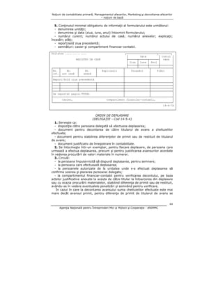 Noţiuni de contabilitate primară, Managementul afacerilor, Marketing şi dezvoltarea afacerilor
– noţiuni de bază

5. Conţinutul minimal obligatoriu de informaţii al formularului este următorul:
- denumirea unităţii;
- denumirea şi data (ziua, luna, anul) întocmirii formularului;
- numărul curent; numărul actului de casă; numărul anexelor; explicaţii;
încasări; plăţi;
- report/sold ziua precedentă;
- semnături: casier şi compartiment financiar-contabil.
Unitatea ..............

┌────────────────────┬────────┐
│
Data
│ Contul │
REGISTRU DE CASĂ
├──────┬──────┬──────┤ casa │
│ Ziua │ Luna │ Anul │
│
├──────┼──────┼──────┼────────┤
┌────┬───────────┬───────────┬─────────────────┬─┴──────┴──────┴┬─────┴────────┤
│Nr. │
Nr.
│
Nr.
│
Explicaţii
│
Încasări
│
Plăţi
│
│crt.│ act casă │
anexă
│
│
│
│
├────┴───────────┴───────────┴─────────────────┼────────────────┼──────────────┤
│Report/Sold ziua precedentă
│
│
│
├────┬───────────┬───────────┬─────────────────┼────────────────┼──────────────┤
├────┼───────────┼───────────┼─────────────────┼────────────────┼──────────────┤
├────┼───────────┼───────────┼─────────────────┼────────────────┼──────────────┤
├────┴───────────┴───────────┴─────────────────┼────────────────┼──────────────┤
│
│
│De reportat pagini/TOTAL
│
├──────────────────────────────────────────────┴────────────────┴──────────────┤
│
Casier,
Compartiment financiar-contabil,
│
└──────────────────────────────────────────────────────────────────────────────┘
14-4-7A

ORDIN DE DEPLASARE
(DELEGAŢIE - Cod 14-5-4)
1. Serveşte ca:
- dispoziţie către persoana delegată să efectueze deplasarea;
- document pentru decontarea de către titularul de avans a cheltuielilor
efectuate;
- document pentru stabilirea diferenţelor de primit sau de restituit de titularul
de avans;
- document justificativ de înregistrare în contabilitate.
2. Se întocmeşte într-un exemplar, pentru fiecare deplasare, de persoana care
urmează a efectua deplasarea, precum şi pentru justificarea avansurilor acordate
în vederea procurării de valori materiale în numerar.
3. Circulă:
- la persoana împuternicită să dispună deplasarea, pentru semnare;
- la persoana care efectuează deplasarea;
- la persoanele autorizate de la unitatea unde s-a efectuat deplasarea să
confirme sosirea şi plecarea persoanei delegate;
- la compartimentul financiar-contabil pentru verificarea decontului, pe baza
actelor justificative anexate la acesta de către titular la întoarcerea din deplasare
sau cu ocazia procurării materialelor, stabilind diferenţa de primit sau de restituit,
avându-se în vedere eventualele penalizări şi semnând pentru verificare.
În cazul în care la decontarea avansului suma cheltuielilor efectuate este mai
mare decât avansul primit, pentru diferenţa de primit de titularul de avans se

44
Agenţia Naţională pentru Întreprinderi Mici şi Mijlocii şi Cooperaţie - ANIMMC

 