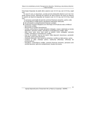 Noţiuni de contabilitate primară, Managementul afacerilor, Marketing şi dezvoltarea afacerilor
– noţiuni de bază

întocmeşte Dispoziţie de plată către casierie (cod 14-4-4 sau cod 14-4-4/a, după
caz).
În cazul în care, la decontare, sumele privind cheltuielile efective sunt mai mici
decât avansul primit, diferenţa de restituit de către titularul de avans se depune
la casierie pe bază de dispoziţie de încasare (cod 14-4-4 sau cod 14-4-4/a, după
caz);
- la persoana autorizată să exercite controlul financiar preventiv, pentru viză;
- la conducătorul unităţii pentru aprobarea cheltuielilor efectuate.
4. Se arhivează la compartimentul financiar-contabil.
5. Conţinutul minimal obligatoriu de informaţii al formularului este următorul:
- denumirea unităţii;
- denumirea şi numărul formularului;
- numele, prenumele şi funcţia persoanei delegate; scopul, destinaţia şi durata
deplasării; ştampila unităţii; semnătura conducătorului unităţii; data;
- data (ziua, luna, anul, ora) sosirii şi plecării în/din delegaţie; ştampila
unităţii; semnătura conducătorului unităţii;
- ziua şi ora plecării; ziua şi ora sosirii; data depunerii decontului; penalizări
calculate; avans spre decontare;
- cheltuieli efectuate: felul actului şi emitentul, numărul şi data actului, suma;
- numărul şi data chitanţei pentru restituirea diferenţei; diferenţa de
primit/restituit;
- semnături: conducătorul unităţii, controlul financiar preventiv, persoana care
verifică decontul, şeful de compartiment, titularul de avans.

45
Agenţia Naţională pentru Întreprinderi Mici şi Mijlocii şi Cooperaţie - ANIMMC

 