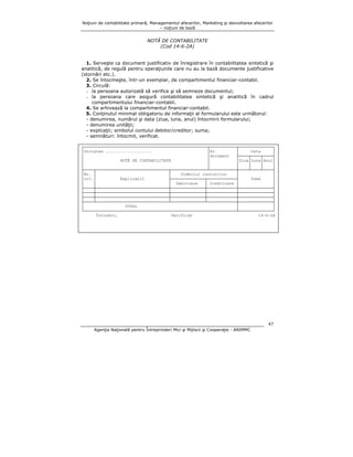 Noţiuni de contabilitate primară, Managementul afacerilor, Marketing şi dezvoltarea afacerilor
– noţiuni de bază

NOTĂ DE CONTABILITATE
(Cod 14-6-2A)
1. Serveşte ca document justificativ de înregistrare în contabilitatea sintetică şi
analitică, de regulă pentru operaţiunile care nu au la bază documente justificative
(stornări etc.).
2. Se întocmeşte, într-un exemplar, de compartimentul financiar-contabil.
3. Circulă:
- la persoana autorizată să verifice şi să semneze documentul;
- la persoana care asigură contabilitatea sintetică şi analitică în cadrul
compartimentului financiar-contabil.
4. Se arhivează la compartimentul financiar-contabil.
5. Conţinutul minimal obligatoriu de informaţii al formularului este următorul:
- denumirea, numărul şi data (ziua, luna, anul) întocmirii formularului;
- denumirea unităţii;
- explicaţii; simbolul contului debitor/creditor; suma;
- semnături: întocmit, verificat.
┌───────────────────────────────────────────────────┬───────────┬──────────────┐
│Unitatea ...................
│Nr.
│
Data
│
│
│document
├────┬────┬────┤
│
NOTĂ DE CONTABILITATE
│
│Ziua│Luna│Anul│
│
│
│
│
│
│
├────┬──────────────────────────────┬───────────────┴───────────┼────┴────┴────┤
│Nr. │
│
Simbolul conturilor
│
│
│crt.│
Explicaţii
├──────────────┬────────────┤
Suma
│
│
│
│ Debitoare
│ Creditoare │
│
├────┼──────────────────────────────┼──────────────┼────────────┼──────────────┤
├────┼──────────────────────────────┼──────────────┼────────────┼──────────────┤
├────┼──────────────────────────────┼──────────────┼────────────┼──────────────┤
├────┴──────────────────────────────┴──────────────┴────────────┼──────────────┤
│
TOTAL
│
│
└───────────────────────────────────────────────────────────────┴──────────────┘
Întocmit,
Verificat
14-6-2A

47
Agenţia Naţională pentru Întreprinderi Mici şi Mijlocii şi Cooperaţie - ANIMMC

 