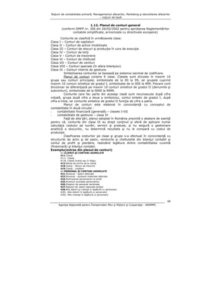Noţiuni de contabilitate primară, Managementul afacerilor, Marketing şi dezvoltarea afacerilor
– noţiuni de bază

1.12. Planul de conturi general
(conform OMFP nr. 306 din 26/02/2002 pentru aprobarea Reglementărilor
contabile simplificate, armonizate cu directivele europene)
Conturile se clasifică în următoarele clase:
I – Conturi de capitaluri
II – Conturi de active imobilizate
III – Conturi de stocuri şi producţie în curs de execuţie
IV – Conturi de terţi
V – Conturi de trezorerie
VI – Conturi de cheltuieli
VII – Conturi de venituri
VIII – Conturi speciale (în afara bilanţului)
IX – Conturi interne de gestiune
Simbolizarea conturilor se bazează pe sistemul zecimal de codificare.
Planul de conturi conţine 9 clase. Clasele sunt divizate în maxim 10
grupe sau conturi principale, simbolizate de la 00 la 99, iar grupele cuprind
maxim 10 conturi sintetice de gradul I, simbolizate de la 000 la 999. Fiecare cont
divizionar se diferenţiază pe maxim 10 conturi sintetice de gradul II (denumite şi
subconturi), simbolizate de la 0000 la 9999.
Conturile care fac parte din aceeaşi clasă sunt recunoscute după cifra
iniţială, grupa după cifra a doua a simbolului, contul sintetic de gradul I, după
cifra a treia, iar conturile sintetice de gradul II funcţie de cifra a patra.
Planul de conturi este elaborat în concordanţă cu conceptul de
contabilitate în două circuite :
contabilitate financiară (generală) – clasele I-VII
contabilitate de gestiune – clasa IX
Faţă de alte ţări, planul adoptat în România prezintă o abatere de esenţă
pentru că, conturile din clasa IX au drept conţinut şi sferă de aplicare numai
calculaţia costului pe lucrări, servicii şi produse, şi nu asigură o gestionare
analitică a stocurilor, nu determină rezultate şi nu le compară cu costul de
producţie.
Clasificarea costurilor pe clase şi grupe s-a efectuat în concordanţă cu
structurile de activ şi de pasiv, veniturile şi cheltuielile din bilanţul contabil şi
contul de profit şi pierdere, realizând legătura dintre contabilitatea curentă
(financiară) şi bilanţul contabil.
Exemplu(extras din planul de conturi)
Clasa
Clasa
Clasa
Clasa
Clasa
Clasa
Clasa
Clasa
Clasa

41.CLIENŢI ŞI CONTURI ASIMILATE
411.Clienţi
4111. Clienţi
4118. Clienţi incerţi sau în litigiu
413.Efecte de primit de la clienţi
418.Clienţi - facturi de întocmit
419.Clienţi - creditori
42.PERSONAL ŞI CONTURI ASIMILATE
421.Personal - salarii datorate
423.Personal - ajutoare materiale datorate
424.Participarea personalului la profit
425.Avansuri acordate personalului
426.Drepturi de personal neridicate
427.Reţineri din salarii datorate terţilor
428.Alte datorii şi creanţe în legătură cu personalul
4281. Alte datorii în legătură cu personalul
4282. Alte creanţe în legătură cu personalul

48
Agenţia Naţională pentru Întreprinderi Mici şi Mijlocii şi Cooperaţie - ANIMMC

 