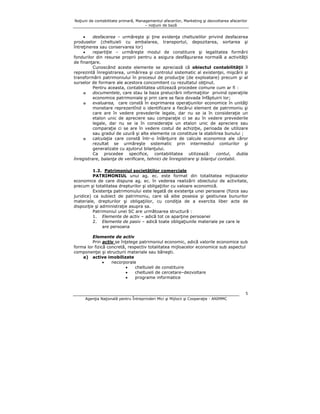 Noţiuni de contabilitate primară, Managementul afacerilor, Marketing şi dezvoltarea afacerilor
– noţiuni de bază

•
desfacerea – urmăreşte şi ţine evidenţa cheltuielilor privind desfacerea
produselor (cheltuieli cu ambalarea, transportul, depozitarea, sortarea şi
întreţinerea sau conservarea lor)
•
repartiţie – urmăreşte modul de constituire şi legalitatea formării
fondurilor din resurse proprii pentru a asigura desfăşurarea normală a activităţii
de finanţare.
Cunoscând aceste elemente se apreciază că obiectul contabilităţii îl
reprezintă înregistrarea, urmărirea şi controlul sistematic al existenţei, mişcării şi
transformării patrimoniului în procesul de producţie (de exploatare) precum şi al
surselor de formare ale acestora concomitent cu rezultatul obţinut.
Pentru aceasta, contabilitatea utilizează procedee comune cum ar fi :
o
documentele, care stau la baza prelucrării informaţiilor privind operaţiile
economice patrimoniale şi prin care se face dovada înfăptuirii lor;
o
evaluarea, care constă în exprimarea operaţiunilor economice în unităţi
monetare reprezentînd o identificare a fiecărui element de patrimoniu şi
care are în vedere prevederile legale, dar nu se ia în consideraţie un
etalon unic de apreciere sau comparaţie ci se au în vedere prevederile
legale, dar nu se ia în consideraţie un etalon unic de apreciere sau
comparaţie ci se are în vedere costul de achiziţie, perioada de utilizare
sau gradul de uzură şi alte elemente ce constituie la stabilirea bunului ;
o
calculaţia care constă într-o înlănţuire de calcule economice ale căror
rezultat se urmăreşte sistematic prin intermediul conturilor şi
generalizate cu ajutorul bilanţului.
Ca procedee specifice, contabilitatea utilizează: contul, dubla
înregistrare, balanţa de verificare, tehnici de îinregistrare şi bilanţul contabil.
1.2. Patrimoniul societăţilor comerciale
PATRIMONIUL unui ag. ec. este format din totalitatea mijloacelor
economice de care dispune ag. ec. în vederea realizării obiectului de activitate,
precum şi totalitatea drepturilor şi obligaţiilor cu valoare economică.
Existenţa patrimoniului este legată de existenţa unei persoane (fizice sau
juridice) ca subiect de patrimoniu, care să aibe posesia şi gestiunea bunurilor
materiale, drepturilor şi obligaţiilor, cu condiţia de a exercita liber acte de
dispoziţie şi administraţie asupra sa.
Patrimoniul unei SC are următoarea structură :
1. Elemente de activ – adică tot ce aparţine persoanei
2. Elemente de pasiv – adică toate obligaţiunile materiale pe care le
are persoana
Elemente de activ
Prin activ se înţelege patrimoniul economic, adică valorile economice sub
forma lor fizică concretă, respectiv totalitatea mijloacelor economice sub aspectul
componenţei şi structurii materiale sau băneşti.
a) active imobilizate
•
necorporale
•
cheltuieli de constituire
•
cheltuieli de cercetare–dezvoltare
•
programe informatice

5
Agenţia Naţională pentru Întreprinderi Mici şi Mijlocii şi Cooperaţie - ANIMMC

 