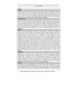 Noţiuni de contabilitate primară, Managementul afacerilor, Marketing şi dezvoltarea afacerilor
– noţiuni de bază

reduse.
Design
Modul în care arată produsul este şi el important în decizia de achiziţie a anumitor
produse, mai ales a celor cu valoare mică, unde decizia se ia emoţional. În mod
clar atenţia pe care noi, ca manageri, trebuie să o arătăm acestui aspect variază
de la o afacere la alta. Este esenţial să acordăm importanţă sporită design-ului
dacă avem un mic atelier de croitorie haine la comandă. Nu la fel de important
este în cazul în care conducem o mică fabrică de cărămidă.
Caracteristici
Sunt acele informaţii pe care de obicei le găsim în fişa tehnică a unui produs. De
cele mai multe ori sunt elemente corporale şi toate sunt măsurabile (greutate,
volum, culoare, dimensiuni, preţ). Modificarea acestor caracteristici poate decide
în anumite situaţii succesul sau insuccesul unui produs. Este puţin probabil ca un
autoturism destinat oamenilor de afaceri de sex masculin să aibă succes dacă are
culoare roşie. Este foarte probabil însă ca în cazul calculatoarelor portabile o
reducere semnificativă a greutăţii să fie o decizie managerială bună în fabrica care
le produce.
Marca
Marca este semnul distinctiv folosit de firme pentru a diferenţia şi identifica
produsele lor de cele identice sau similare, aduse pe piaţă de către concurenţă.
Este recomandat ca fiecare firmă să îşi înregistreze mărcile proprii pentru a le
putea proteja de concurenţă. În cazul firmelor de mici dimensiuni marca
produselor este identică cu numele firmei. Nu este o strategie greşită într-o primă
instanţă. Ultimele tendinţe în marketing spun că nu este recomandabil ca diferite
produse sau linii de produse ale aceleiaşi firme să poarte acelaşi nume. Prin
atribuirea unor mărci diferite pentru linii de produs sau produse se obţine o
reducere semnificativă a riscului. Să luăm exemplul unei fabrici care produce atât
compoturi cât şi lichioruri sub acelaşi nume. În momentul în care linia de lichioruri
ar avea probleme de calitate, acestea ar contribui la o scădere semnificativă a
vânzărilor de compoturi. Dacă aceste două linii de produse ar avea nume diferite
impactul negativ asupra compoturilor ar fi fost mult mai mic. De ce aleg unele
firme să folosească acelaşi nume pentru linii diferite de produse? Managerii speră
să beneficieze de efectul invers. Dacă produc lichioruri şi ele au succes, când
lansează compoturile pe piaţă speră ca acestea să “împrumute” din succesul celor
dintâi.
Ambalare
Ambalajul nu mai are de mult timp doar rolul de a proteja un produs de factorii
externi care ar putea duce la deprecierea acestuia. Calitatea ambalajului
influenţează percepţia clientului despre produs, şi în cazul produselor de larg
consum este considerat a fi fiind o componentă importantă a promovării unui
produs. Decizia de schimbare a ambalajului poate avea implicaţii multiple. Poate
însemna schimbări în linia de produse prin introducerea de noi gramaje spre
exemplu. Deasemeni se poate concretiza într-un strigăt mai agresiv pe rafturile
magazinelor, dacă umblăm la modul în care arată ambalajul.
Servicii
Serviciile aduc valoare adaugată unui produs. Într-o piaţă competitivă în care
mari diferenţe nu există între produse, ceea ce oferă firma în plus în termeni de
servicii suplimentare face diferenţa între succesul şi eşecul unui produs. Firmele
mici sunt de cele mai multe ori căutate pentru flexibilitatea de care dau dovadă,
50
Agenţia Naţională pentru Întreprinderi Mici şi Mijlocii şi Cooperaţie - ANIMMC

 