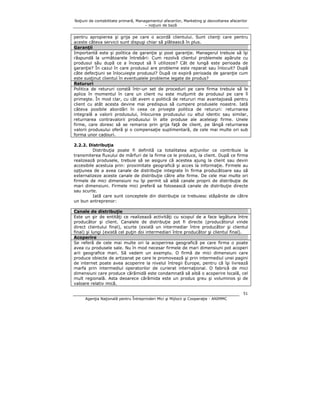 Noţiuni de contabilitate primară, Managementul afacerilor, Marketing şi dezvoltarea afacerilor
– noţiuni de bază

pentru apropierea şi grija pe care o acordă clientului. Sunt clienţi care pentru
aceste câteva servicii sunt dispuşi chiar să plătească în plus.
Garanţii
Importantă este şi politica de garanţie şi post garanţie. Managerul trebuie să îşi
răspundă la următoarele întrebări: Cum rezolvă clientul problemele apărute cu
produsul său după ce a început să îl utilizeze? Cât de lungă este perioada de
garanţie? În cazul în care produsul are probleme este reparat sau înlocuit? După
câte defecţiuni se înlocuieşte produsul? După ce expiră perioada de garanţie cum
este susţinut clientul în eventualele probleme legate de produs?
Retururi
Politica de retururi constă într-un set de proceduri pe care firma trebuie să le
aplice în momentul în care un client nu este mulţumit de produsul pe care îl
primeşte. În mod clar, cu cât avem o politică de retururi mai avantajoasă pentru
client cu atât acesta devine mai predispus să cumpere produsele noastre. Iată
câteva posibile abordări în ceea ce priveşte politica de retururi: returnarea
integrală a valorii produsului, înlocuirea produsului cu altul identic sau similar,
returnarea contravalorii produsului în alte produse ale aceleiaşi firme. Unele
firme, care doresc să se remarce prin grija faţă de client, pe lângă returnarea
valorii produsului oferă şi o compensaţie suplimentară, de cele mai multe ori sub
forma unor cadouri.
2.2.2. Distribuţia
Distribuţia poate fi definită ca totalitatea acţiunilor ce contribuie la
transmiterea fluxului de mărfuri de la firma ce le produce, la client. După ce firma
realizează produsele, trebuie să se asigure că acestea ajung la client sau devin
accesibile acestuia prin: proximitate geografică şi acces la informaţie. Firmele au
opţiunea de a avea canale de distribuţie integrate în firma producătoare sau să
externalizeze aceste canale de distribuţie către alte firme. De cele mai multe ori
firmele de mici dimensiuni nu îşi permit să aibă canale proprii de distribuţie de
mari dimensiuni. Firmele mici preferă sa folosească canale de distribuţie directe
sau scurte.
Iată care sunt conceptele din distribuţie ce trebuiesc stăpânite de către
un bun antreprenor:
Canale de distribuţie
Este un şir de entităţi ce realizează activităţi cu scopul de a face legătura între
producător şi client. Canalele de distribuţie pot fi directe (producătorul vinde
direct clientului final), scurte (există un intermediar între producător şi clientul
final) şi lungi (există cel puţin doi intermediari între producător şi clientul final).
Acoperire
Se referă de cele mai multe ori la acoperirea geografică pe care firma o poate
avea cu produsele sale. Nu în mod necesar firmele de mari dimensiuni pot acoperi
arii geografice mari. Să vedem un exemplu. O firmă de mici dimensiuni care
produce obiecte de artizanat pe care le promovează şi prin intermediul unei pagini
de internet poate avea acoperire la nivelul întregii Europe, pentru că îşi livrează
marfa prin intermediul operatorilor de curierat internaţional. O fabrică de mici
dimensiuni care produce cărămidă este condamnată să aibă o acoperire locală, cel
mult regională. Asta deoarece cărămida este un produs greu şi voluminos şi de
valoare relativ mică.
51
Agenţia Naţională pentru Întreprinderi Mici şi Mijlocii şi Cooperaţie - ANIMMC

 