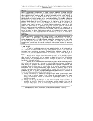 Noţiuni de contabilitate primară, Managementul afacerilor, Marketing şi dezvoltarea afacerilor
– noţiuni de bază

Stocuri
Pentru majoritatea managerilor cu care EDUROM training lucrează stocurile
reprezintă bani blocaţi. În managementul modern există o continuă preocupare
pentru eficientizarea stocurilor atât în ceea ce priveşte intrările cât şi ieşirile. În
acelaşi timp “ruptura de stoc” sau “out of stock”, cum spun englezii, poate fi
dezastruoasă în anumite situaţii. Să ne imaginăm un client care intră în magazinul
lui preferat să îşi cumpere margarina pe care o consumă în mod uzual şi nu o
găseşte. Este posibil să încerce o altă marcă de margarină şi dacă îi place, să
înceapă să o consume pe aceasta. Astfel producătorul riscă să piardă într-o
singură zi de “ruptură de stoc” un număr important de clienţi fideli. Pe de altă
parte dacă persoana ce nu găseşte margarina preferată este un consumator
puternic ataşat de produs, este posibil să meargă să o caute în alt magazin, iar în
acest caz comerciantul este cel care are de pierdut, pentru că este posibil ca el să
piardă un client ce făcea şi alte cumpărături la el în magazin. Din acest motive
atât comerciantul cât şi producătorul sunt interesaţi ca “ruptura de stoc” să nu
aibă loc.
Transport
În ceea ce priveşte transportul mărfii până la client (final sau unul intermediar în
cadrul canalului de distribuţie), el poate fi în responsabilitatea celui ce primeşte
marfa sau a celui de la care marfa pleacă. Aceasta se stabileşte de cele mai multe
ori prin negociere directă între cele două părţi. În funcţie de valoarea pe
(kilogramul/ metrul cub) de marfă transportul mărfii este rentabil în anumite
limite.
2.2.3. Preţul
În ceea ce priveşte strategia de preţ aceasta trebuie să fie influenţată de
două categorii de factori: factori interni şi factori externi. În cazul unei firme care
activează într-o economie de piaţă, managementul acesteia trebuie să ia în
considerare în primul rând factorii externi atunci când pune la punct strategia de
preţ.
A porni de la factorii interni înseamnă ca preţul să fie stabilit în primul
rând pornind de la costuri, la care se adaugă un câştig, pe care firma şi-l propune
pentru a reuşi să-şi atingă planurile. Această strategie de preţ duce la o strategie
de vânzare orientată pe cost.
A porni de la factorii externi înseamnă ca preţul să fie construit pornind
de la valoare pe care clienţii o percep la respectivul produs. Aceasta strategie de
preţ duce la o strategie de vânzare orientată către valoare. Companiile real
orientate către client pornesc în primul rând de la analiza percepţiei acestuia.
Companiile care nu sunt orientate către client pornesc în stabilirea preţului de la
nevoile organizaţionale. Este preferabil să se înceapă de la client în crearea
strategiei de preţ. În situaţia în care strategia de preţ este construită începând de
la clienţi, iată care sunt cele două situaţii posibile:
Clienţii sunt dispuşi să plătească un preţ mai mic decât cel pe care îl poate
oferi firma. În această situaţie firma trebuie să vadă dacă poate oferi acest
preţ şi ce schimbări trebuie să realizeze în organizaţie pentru a reuşi să
obţină acest preţ.
Clienţii sunt dispuşi să plătească un preţ mai mare decât cel pe care firma îşi
propune să îl ofere. Atunci firma fie optează pentru câştiguri mai mari şi
măreşte preţul până la cel pe care clienţii sunt dispuşi să îl plătească, fie
52
Agenţia Naţională pentru Întreprinderi Mici şi Mijlocii şi Cooperaţie - ANIMMC

 