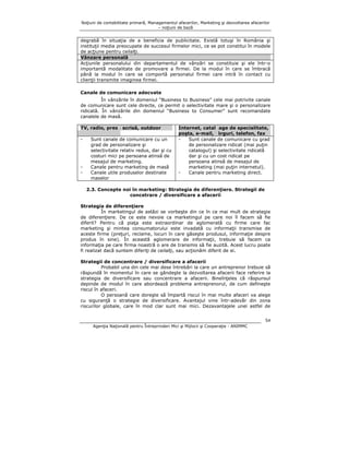 Noţiuni de contabilitate primară, Managementul afacerilor, Marketing şi dezvoltarea afacerilor
– noţiuni de bază

degrabă în situaţia de a beneficia de publicitate. Există totuşi în România şi
instituţii media preocupate de succesul firmelor mici, ce se pot constitui în modele
de acţiune pentru ceilalţi.
Vânzare personală
Acţiunile personalului din departamentul de vânzări se constituie şi ele într-o
importantă modalitate de promovare a firmei. De la modul în care se îmbracă
până la modul în care se comportă personalul firmei care intră în contact cu
clienţii transmite imaginea firmei.
Canale de comunicare adecvate
În vânzările în domeniul “Business to Business” cele mai potrivite canale
de comunicare sunt cele directe, ce permit o selectivitate mare şi o personalizare
ridicată. În vânzările din domeniul “Business to Consumer” sunt recomandate
canalele de masă.
TV, radio, presa scrisă, outdoor
-

-

Sunt canale de comunicare cu un
grad de personalizare şi
selectivitate relativ redus, dar şi cu
costuri mici pe persoana atinsă de
mesajul de marketing.
Canale pentru marketing de masă
Canale utile produselor destinate
maselor

Internet, cataloage de specialitate,
poşta, e-mail, târguri, telefon, fax
Sunt canale de comunicare cu grad
de personalizare ridicat (mai puţin
catalogul) şi selectivitate ridicată
dar şi cu un cost ridicat pe
persoana atinsă de mesajul de
marketing (mai puţin internetul).
Canale pentru marketing direct.

2.3. Concepte noi în marketing: Strategia de diferenţiere. Strategii de
concetrare / diversificare a afacerii
Strategia de diferenţiere
În marketingul de astăzi se vorbeşte din ce în ce mai mult de strategie
de diferenţiere. De ce este nevoie ca marketingul pe care noi îl facem să fie
diferit? Pentru că piaţa este extraordinar de aglomerată cu firme care fac
marketing şi mintea consumatorului este invadată cu informaţii transmise de
aceste firme (preţuri, reclame, locuri în care găseşte produsul, informaţie despre
produs în sine). În această aglomerare de informaţii, trebuie să facem ca
informaţia pe care firma noastră o are de transmis să fie auzită. Acest lucru poate
fi realizat dacă suntem diferiţi de ceilalţi, sau acţionăm diferit de ei.
Strategii de concentrare / diversificare a afacerii
Probabil una din cele mai dese întrebări la care un antreprenor trebuie să
răspundă în momentul în care se gândeşte la dezvoltarea afacerii face referire la
strategia de diversificare sau concentrare a afacerii. Bineînţeles că răspunsul
depinde de modul în care abordează problema antreprenorul, de cum defineşte
riscul în afaceri.
O persoană care doreşte să împartă riscul în mai multe afaceri va alege
cu siguranţă o strategie de diversificare. Avantajul vine într-adevăr din zona
riscurilor globale, care în mod clar sunt mai mici. Dezavantajele unei astfel de
54
Agenţia Naţională pentru Întreprinderi Mici şi Mijlocii şi Cooperaţie - ANIMMC

 