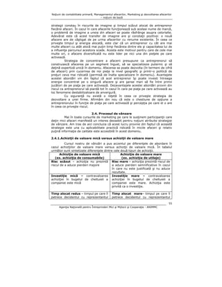 Noţiuni de contabilitate primară, Managementul afacerilor, Marketing şi dezvoltarea afacerilor
– noţiuni de bază

strategii constau în riscurile de imagine şi timpul scăzut alocat de antreprenor
fiecărei afaceri. În cazul în care afacerile funcţionează sub acelasi nume de marcă,
o problemă de imagine a uneia din afaceri se poate răsfrânge asupra celorlalte.
Adevărat este că acest transfer de imagine are şi conotaţii pozitive: o nouă
afacere are de câştigat de pe urma afacerilor cu renume existente. În ceea ce
priveşte timpul şi energia alocată, este clar că un antreprenor cu cât are mai
multe afaceri cu atât alocă mai puţin timp fiecăreia dintre ele şi capacitatea lui de
a influenţa parcursul acestora scade. Acesta este motivul pentru care de cele mai
multe ori, o afacere diversificată nu este lider pe nici una din pieţele pe care
activează.
Strategia de concentrare a afacerii presupune ca antreprenorul să
construiască afacerea pe un segment îngust, să se specializeze puternic şi să
deţină expertiză unică în domeniu. Afacerea se poate dezvolta (în termeni de cifră
de afaceri) prin cucerirea de noi pieţe la nivel geografic şi printr-o politică de
preţuri ceva mai ridicată (permisă de înalta specializare în domeniu). Avantajele
acestei abordări vin din faptul că acel antreprenor îşi poate investi întreaga
energie concentrat pe o singură afacere şi are şanse mari să fie între primii
jucători de pe piaţa pe care activează. Dezavantajele acestei abordări provin din
riscul ca antreprenorul să piardă tot în cazul în care pe piaţa pe care activează au
loc fenomene destabilizatoare de anvergură.
Cu siguranţă nu există o reţetă în ceea ce priveşte strategia de
dezvoltare a unei firme. Afirmăm din nou că este o chestiune de opţiune a
antreprenorului în funcţie de piaţa pe care activează şi percepţia pe care el o are
în ceea ce priveşte riscul.
2.4. Procesul de vânzare
Mai în toate cursurile de marketing pe care le susţinem participanţii care
deţin mici afaceri manifestă un interes deosebit pentru noţiuni atribuite strategiei
de vânzare. Am tras de aici concluzia că acest lucru provine din faptul că această
strategie este una cu aplicabilitate practică ridicată în micile afaceri şi relativ
puţină informaţie de calitate este accesibilă în acest domeniu.
2.4.1.Achiziţii de valoare mică versus achiziţii de valoare mare
Cursul nostru de vânzări a pus accentul pe diferenţele de abordare în
cazul achiziţiilor de valoare mare versus achiziţii de valoare mică. În tabelul
următor sunt sintetizate diferenţele dintre cele două tipuri de achiziţii.
Achiziţie de valoare mică
Achiziţie de valoare mare
(ex. achiziţia de consumabile)
(ex. achiziţia de utilaje)
Risc scăzut – achiziţia nu prezintă Risc mare – achiziţia prezintă riscul de
riscul de a aduce pierderi majore
a aduce pierderi semnificative în cazul
în care nu este justificată şi nu aduce
rezultate.
Investiţie mică – contravaloarea Investiţie mare – contravaloarea
achiziţiei în bugetul de cheltuieli a achiziţiei în bugetul de cheltuieli a
companiei este mare. Achiziţia este
companiei este mică
privită ca o investiţie.
Timp alocat redus – timpul pe care îl
petrece decidentul cu reprezentantul

Timp alocat mare– timpul pe care îl
petrece decidentul cu reprezentantul
55

Agenţia Naţională pentru Întreprinderi Mici şi Mijlocii şi Cooperaţie - ANIMMC

 