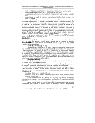 Noţiuni de contabilitate primară, Managementul afacerilor, Marketing şi dezvoltarea afacerilor
– noţiuni de bază

există o relaţie de cauzalitate între prospectare şi încheierea unei vânzări;
prospectarea poate fi facută fără a investi foarte mult timp;
prospectarea nu înseamnă doar a găsi firme potenţiale şi a completa baze de
date;
prospectarea ne ajută să obţinem acordul potenţialului client pentru a ne
întâlni cu acesta;
Prospectarea înseamnă şi muncă de cercetare. Prin aceasta se înţelege
strângerea de informaţii cu privire la problemele, nevoile, interesul clientului din
aria noastră de activitate. Finalitatea prospectării este crearea de potenţiale soluţii
pe care să i le putem oferi clientului. Trebuie să fim capabili ca înainte de a
contacta clientul să răspundem la următoarea întrebare: Care sunt
nevoile/problemele clientului X pe care le pot rezolva oferindu-i produsele /
serviciile mele? Având răspunsul la această întrebare în minte (sau chiar în faţă
scris pe o agendă), atunci când sunăm un client cu scopul de a obţine o întâlnire,
putem fi foarte convingători. Putem fi convingători dacă adaptăm discursul
telefonic, dacă nu spunem aceeaşi “poezie” de fiecare dată.
A prospecta inseamna: “ Work SMART don’t work HARD”(„Munceşte
isteţ, nu te mulţumi să munceşti mult”)
CONTACTUL
Există două căi prin care putem intra în contact cu clientul: telefonic şi
faţă în faţă. În ambele cazuri avem nevoie de o calitate şi anume
FLEXIBILITATEA. Flexibilitatea înseamnă că trebuie să ştii şi să poţi să te
comporţi în mai multe feluri.
Contactul direct (faţă în faţă)
În momentul în care intrăm în biroul clientului comunicăm. Comunicăm
prin modul în care arătăm, comunicăm prin postură, comunicăm prin gesturi etc.
Clientul comunică şi el. Pentru ca ceea ce va fi comunicat în continuarea întâlnirii
să fie ascultat şi acceptat de către client, trebuie să ne stabilim cu acesta o relaţie
de încredere. Cum facem acest lucru? Adoptăm starea, comportamentul, postura,
ritmul clientului. Ideal este ca în partea de început a conversaţiei, după ce ne
prezentăm pe scurt şi spunem scopul vizitei, să îl facem pe client să vorbească. Şi
putem reuşi acest lucru folosind întrebările.
Contactul telefonic
În vânzări telefonul are două scopuri: 1. obţinerea unei întâlniri în care
să vindem sau 2. vânzarea produsului.
Aşadar telefonul este un instrument de o importanţă majoră. Acest lucru
ne obligă să fim foarte bine pregătiţi în a uza de acest gen de comunicare.
Comunicăm deseori greşit prin intermediul telefonului şi NU obţinem de la
client rezultatul pe care îl dorim. Acest lucru este valabil mai ales în cazul
clienţilor pe care nu îi cunoaştem şi nu ne cunosc. De ce se întâmplă acest lucru?
Există 2 cauze:
potenţialul client nu are încredere în noi;
potenţialul client nu a obţinut informaţii clare despre cum produsul nostru
satisface nevoile sale;
Dacă reprezentantul de vânzări nu reuşeşte să câştige încrederea
clientului şi nici nu oferă informaţii de calitate, rezultatul va fi refuzul clientului de
a cumpăra.
Există câteva reguli pe care trebuie să le respectăm pentru a controla
conversaţia prin telefon şi implicit cursul şi rezultatul vânzării. Respectarea
-

57
Agenţia Naţională pentru Întreprinderi Mici şi Mijlocii şi Cooperaţie - ANIMMC

 