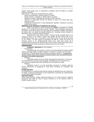 Noţiuni de contabilitate primară, Managementul afacerilor, Marketing şi dezvoltarea afacerilor
– noţiuni de bază

acestor reguli poate duce cu siguranţă la creşterea ratei de întâlniri şi vânzări
obţinute la telefon.
Reguli pentru o abordare profesionistă prin telefon:
salutul şi prezentarea: salută şi spune-ţi numele
poziţia corpului: vorbeşte cu clienţii stând în picioare
utilizarea numelor: foloseşte cât mai des numele clientului
referirea la materialele trimise: fă referire la ceea ce ai trimis deja (fax,
mailing, e-mail)
respectarea promisiunilor în cazul telefoanelor repetate: notează-ţi ce promiţi
şi ţine-te de cuvânt
ANALIZA nevoii clientului in intalnirea de vanzare
Dacă e să vorbim în acest manual de o cheie a succesului în vânzări
acesta ar fi o analiză bine facută a nevoilor clienţilor. Toate vânzările presupun să
afli câteva lucruri de la client. Cum faci acest lucru? Adresezi întrebări. Pare destul
de simplu, dar vom vedea că această abilitate de a investiga nevoile clienţilor se
dezvoltă în timp. Important este să exersaţi.
Raţionamentul este relativ simplu. Arareori clienţii cumpără dacă nu au
nevoie de ceea ce noi oferim. Uneori este posibil să aibă nevoie dar să nu
conştientizeze acest lucru. În situaţia în care clientul chiar nu are nevoie de ceea
ce noi vindem, nu este posibil ca tranzacţia să aibă loc. Dacă are nevoie de
produsul nostru şi nu conştientizează acest lucru, este rolul nostru să îl
conştientizăm şi procesul de vânzare este ceva mai dificil. Dacă clientul ştie că are
nevoie de produsul nostru procesul de vânzare este ceva mai simplu.
PREZENTAREA
Produsul / Serviciul are trei învelişuri:
Caracteristici
Caracteristicile unui produs / serviciu sunt reprezentate de partea vizibilă
(ceea ce se poate vedea, număra, măsura). Un produs / serviciu are mai multe
caracteristici. Caracteristicile oferă clientului avantaje şi beneficii. Consultanţii în
vânzări greşesc atunci când încearcă să vândă clienţilor doar caracteristici pentru
că nimeni nu cumpără caracteristici.
Avantaje
Avantajele explică ce fac/ce oferă caracteristicile produsului / serviciului.
Un produs/serviciu are mai multe avantaje. Avantajele pe care serviciile le au
sunt cele care explică foarte bine beneficiile pe care clientul le caută.
Beneficii
Beneficiile arată în ce mod avantajele serviciului îi satisfac clientului
nevoile. Beneficiile se adresează în mod direct motivelor de cumpărare ale
clientului.
Vindeţi Beneficii
În prezentarea ce urmează după analiză insistaţi pe beneficiile pe care clientul lear obţine. Construiţi prezentarea în jurul beneficiilor şi pomeniţi de caracteristicile
şi avantajele legate de acestea.
Vânzarea Valorii
Când vindeţi beneficii vindeţi valoarea produsului şi nu costul acestuia. Valoarea
produsului este dată de ceea ce aduce clientului şi nu de costurile creării şi
vânzării acestui produs.

58
Agenţia Naţională pentru Întreprinderi Mici şi Mijlocii şi Cooperaţie - ANIMMC

 