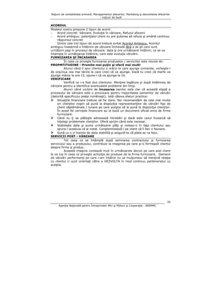 Noţiuni de contabilitate primară, Managementul afacerilor, Marketing şi dezvoltarea afacerilor
– noţiuni de bază

ACORDUL
Modelul nostru propune 2 tipuri de acord:
Acord concret: Vânzare, Evoluţie în vânzare, Refuzul afacerii
Acord ambiguu: potenţialul client nu are puterea să refuze şi amână continuu
răspunsul concret
Dintre cele trei tipuri de acord trebuie evitat Acordul Ambiguu. Acordul
ambiguu înseamnă o întâlnire de vânzare încheiată fără a se şti care sunt
următorii paşi în procesul de vânzare: data şi ora următoarei întâlniri, ce se va
întampla în următoarea întâlnire, care este evoluţia vânzării.
FURNIZAREA ŞI ÎNCASAREA
În ceea ce priveşte furnizarea produselor / serviciilor este nevoie de:
PROPMTITUDINE - Promite mai puţin şi oferă mai mult!
Atunci când îi spui clientului o oră/zi la care ajunge comanda, vorbeşte-i
de ora/ziua cea mai târzie la care crezi că va ajunge. Dacă tu crezi că marfa va
ajunge mâine la ora 15, spune-i că va ajunge la 16.
VERIFICARE
Verifică ce i-a fost dus clientului. Menţine legătura şi după întâlnirea de
vânzare pentru a identifica eventualele probleme din timp.
Atunci când vorbim de încasarea banilor este clar că această etapă a
procesului de vânzare este o provocare pentru majoritatea oamenilor de vânzări
(datorită specificului pieţei româneşti). Iată câteva sfaturi practice:
Situaţiile financiare trebuie să fie clare. Noi recomandăm de cele mai multe
ori clienţilor noştri să pună la dispoziţia reprezentanţilor de vânzări fişe de
client săptămânale / lunare pe care aceştia să le pună la dispoziţia clienţilor.
În acest fel cerinţele financiare au la bază un document oficial emis de firma
furnizoare.
Când nu ţi se plăteşte adresează întrebări şi dacă este cazul încearcă să
înţelegi problemele clienţilor. Oferă sprijin când este necesar.
Stabileşte data şi suma următoarei plăţi şi noteaz-o în faţa clientului sau
spune-i acestuia că ai notat. Conştientizează-l pe client că îi faci o favoare.
Sună cu o zi înainte de data stabilită şi asigură-te că plata se va face.
SERVICII POST - VÂNZARE
Tot ceea ce se întâmplă după semnarea contractului şi furnizarea
serviciului sau a produsului, contribuie la imaginea pe care şi-o formează clientul
despre firma şi produs.
Această imagine contează mult în următoarele decizii pe care acel client
le va lua în ceea ce priveşte achiziţia de produse de la firma furnizoare. Oamenii
de vânzări performanţi pe care i-am întâlnit nu se mulţumesc să menţină relaţia
cu clientul ci sunt orientaţi către a DEZVOLTA în mod continuu parteneriatul cu
aceştia.

59
Agenţia Naţională pentru Întreprinderi Mici şi Mijlocii şi Cooperaţie - ANIMMC

 